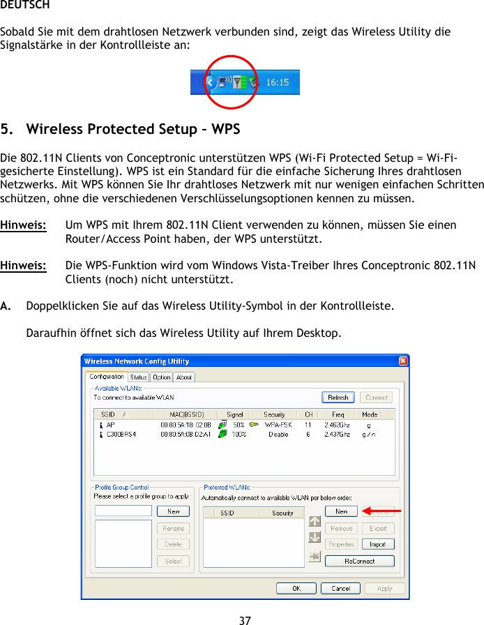 DEUTSCH 37  Sobald Sie mit dem drahtlosen Netzwerk verbunden sind, zeigt das Wireless Utility die Signalstärke in der Kontrollleiste an:     5. Wireless Protected Setup – WPS  Die 802.11N Clients von Conceptronic unterstützen WPS (Wi-Fi Protected Setup = Wi-Fi-gesicherte Einstellung). WPS ist ein Standard für die einfache Sicherung Ihres drahtlosen Netzwerks. Mit WPS können Sie Ihr drahtloses Netzwerk mit nur wenigen einfachen Schritten schützen, ohne die verschiedenen Verschlüsselungsoptionen kennen zu müssen.  Hinweis:  Um WPS mit Ihrem 802.11N Client verwenden zu können, müssen Sie einen Router/Access Point haben, der WPS unterstützt.  Hinweis:  Die WPS-Funktion wird vom Windows Vista-Treiber Ihres Conceptronic 802.11N Clients (noch) nicht unterstützt.  A. Doppelklicken Sie auf das Wireless Utility-Symbol in der Kontrollleiste.  Daraufhin öffnet sich das Wireless Utility auf Ihrem Desktop.   