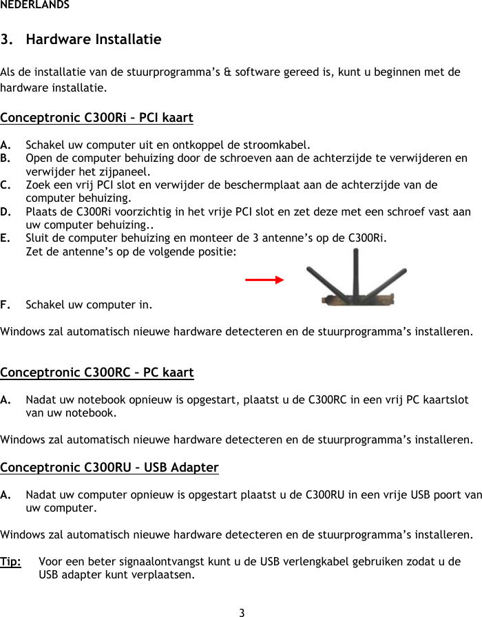 NEDERLANDS 3  3. Hardware Installatie  Als de installatie van de stuurprogramma’s &amp; software gereed is, kunt u beginnen met de hardware installatie.  Conceptronic C300Ri – PCI kaart  A. Schakel uw computer uit en ontkoppel de stroomkabel. B. Open de computer behuizing door de schroeven aan de achterzijde te verwijderen en verwijder het zijpaneel. C. Zoek een vrij PCI slot en verwijder de beschermplaat aan de achterzijde van de computer behuizing. D. Plaats de C300Ri voorzichtig in het vrije PCI slot en zet deze met een schroef vast aan uw computer behuizing.. E. Sluit de computer behuizing en monteer de 3 antenne’s op de C300Ri. Zet de antenne’s op de volgende positie:    F. Schakel uw computer in.   Windows zal automatisch nieuwe hardware detecteren en de stuurprogramma’s installeren.   Conceptronic C300RC – PC kaart  A. Nadat uw notebook opnieuw is opgestart, plaatst u de C300RC in een vrij PC kaartslot van uw notebook.  Windows zal automatisch nieuwe hardware detecteren en de stuurprogramma’s installeren.  Conceptronic C300RU – USB Adapter  A. Nadat uw computer opnieuw is opgestart plaatst u de C300RU in een vrije USB poort van uw computer.   Windows zal automatisch nieuwe hardware detecteren en de stuurprogramma’s installeren.  Tip:  Voor een beter signaalontvangst kunt u de USB verlengkabel gebruiken zodat u de USB adapter kunt verplaatsen.  