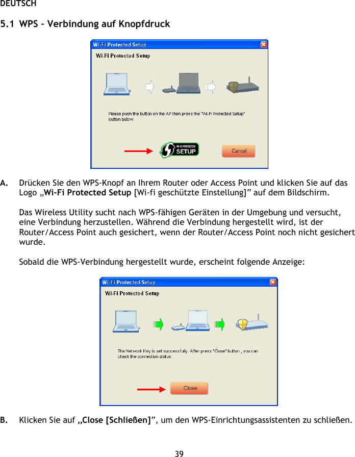 DEUTSCH 39  5.1 WPS – Verbindung auf Knopfdruck    A. Drücken Sie den WPS-Knopf an Ihrem Router oder Access Point und klicken Sie auf das Logo „Wi-Fi Protected Setup [Wi-fi geschützte Einstellung]“ auf dem Bildschirm.   Das Wireless Utility sucht nach WPS-fähigen Geräten in der Umgebung und versucht, eine Verbindung herzustellen. Während die Verbindung hergestellt wird, ist der Router/Access Point auch gesichert, wenn der Router/Access Point noch nicht gesichert wurde.  Sobald die WPS-Verbindung hergestellt wurde, erscheint folgende Anzeige:    B. Klicken Sie auf „Close [Schließen]“, um den WPS-Einrichtungsassistenten zu schließen.   