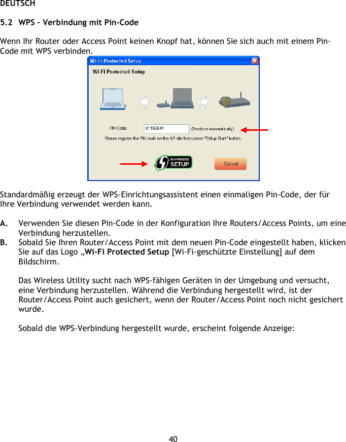 DEUTSCH 40  5.2 WPS – Verbindung mit Pin-Code  Wenn Ihr Router oder Access Point keinen Knopf hat, können Sie sich auch mit einem Pin-Code mit WPS verbinden.   Standardmäßig erzeugt der WPS-Einrichtungsassistent einen einmaligen Pin-Code, der für Ihre Verbindung verwendet werden kann.   A. Verwenden Sie diesen Pin-Code in der Konfiguration Ihre Routers/Access Points, um eine Verbindung herzustellen. B. Sobald Sie Ihren Router/Access Point mit dem neuen Pin-Code eingestellt haben, klicken Sie auf das Logo „Wi-Fi Protected Setup [Wi-Fi-geschützte Einstellung] auf dem Bildschirm.  Das Wireless Utility sucht nach WPS-fähigen Geräten in der Umgebung und versucht, eine Verbindung herzustellen. Während die Verbindung hergestellt wird, ist der Router/Access Point auch gesichert, wenn der Router/Access Point noch nicht gesichert wurde.  Sobald die WPS-Verbindung hergestellt wurde, erscheint folgende Anzeige: 