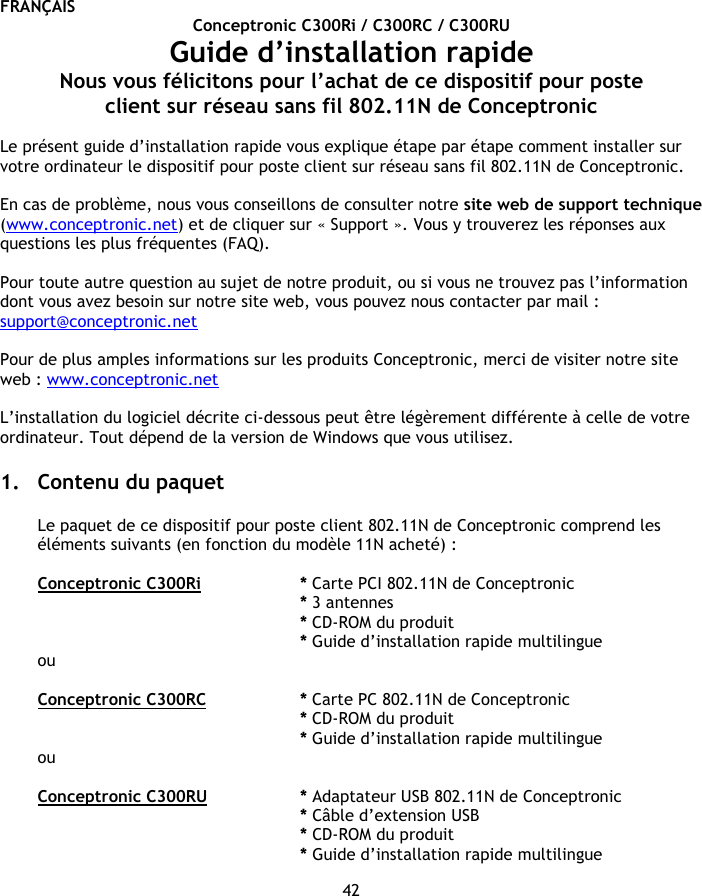 FRANÇAIS 42 Conceptronic C300Ri / C300RC / C300RU Guide d’installation rapide Nous vous félicitons pour l’achat de ce dispositif pour poste client sur réseau sans fil 802.11N de Conceptronic  Le présent guide d’installation rapide vous explique étape par étape comment installer sur votre ordinateur le dispositif pour poste client sur réseau sans fil 802.11N de Conceptronic.  En cas de problème, nous vous conseillons de consulter notre site web de support technique (www.conceptronic.net) et de cliquer sur « Support ». Vous y trouverez les réponses aux questions les plus fréquentes (FAQ).  Pour toute autre question au sujet de notre produit, ou si vous ne trouvez pas l’information dont vous avez besoin sur notre site web, vous pouvez nous contacter par mail : support@conceptronic.net   Pour de plus amples informations sur les produits Conceptronic, merci de visiter notre site web : www.conceptronic.net  L’installation du logiciel décrite ci-dessous peut être légèrement différente à celle de votre ordinateur. Tout dépend de la version de Windows que vous utilisez.  1. Contenu du paquet  Le paquet de ce dispositif pour poste client 802.11N de Conceptronic comprend les éléments suivants (en fonction du modèle 11N acheté) :  Conceptronic C300Ri   * Carte PCI 802.11N de Conceptronic * 3 antennes    * CD-ROM du produit  * Guide d’installation rapide multilingue ou  Conceptronic C300RC   * Carte PC 802.11N de Conceptronic * CD-ROM du produit * Guide d’installation rapide multilingue ou  Conceptronic C300RU   * Adaptateur USB 802.11N de Conceptronic * Câble d’extension USB * CD-ROM du produit * Guide d’installation rapide multilingue 