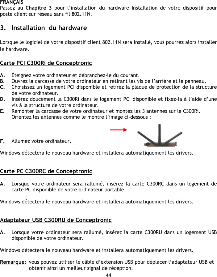 FRANÇAIS 44 Passez au Chapitre 3 pour l’installation du hardware Installation de votre dispositif pour poste client sur réseau sans fil 802.11N.  3. Installation  du hardware  Lorsque le logiciel de votre dispositif client 802.11N sera installé, vous pourrez alors installer le hardware.  Carte PCI C300Ri de Conceptronic  A. Éteignez votre ordinateur et débranchez-le du courant. B. Ouvrez la carcasse de votre ordinateur en retirant les vis de l’arrière et le panneau. C. Choisissez un logement PCI disponible et retirez la plaque de protection de la structure de votre ordinateur. D. Insérez doucement la C300Ri dans le logement PCI disponible et fixez-la à l’aide d’une vis à la structure de votre ordinateur. E. Remonter la carcasse de votre ordinateur et montez les 3 antennes sur le C300Ri. Orientez les antennes comme le montre l’image ci-dessous :    F. Allumez votre ordinateur.   Windows détectera le nouveau hardware et installera automatiquement les drivers.   Carte PC C300RC de Conceptronic  A. Lorsque votre ordinateur sera rallumé, insérez la carte C300RC dans un logement de carte PC disponible de votre ordinateur portable.  Windows détectera le nouveau hardware et installera automatiquement les drivers.   Adaptateur USB C300RU de Conceptronic  A. Lorsque votre ordinateur sera rallumé, insérez la carte C300RU dans un logement USB disponible de votre ordinateur.  Windows détectera le nouveau hardware et installera automatiquement les drivers.  Remarque:  vous pouvez utiliser le câble d’extension USB pour déplacer l’adaptateur USB et obtenir ainsi un meilleur signal de réception. 