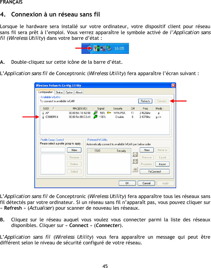 FRANÇAIS 45  4. Connexion à un réseau sans fil  Lorsque le hardware sera installé sur votre ordinateur, votre dispositif client pour réseau sans fil sera prêt à l’emploi. Vous verrez apparaître le symbole activé de l’Application sans fil (Wireless Utility) dans votre barre d’état :   A. Double-cliquez sur cette icône de la barre d’état.  L’Application sans fil de Conceptronic (Wireless Utility) fera apparaître l’écran suivant :    L’Application sans fil de Conceptronic (Wireless Utility) fera apparaître tous les réseaux sans fil détectés par votre ordinateur. Si un réseau sans fil n’apparaît pas, vous pouvez cliquer sur « Refresh » (Actualiser) pour scanner de nouveau les réseaux.  B. Cliquez sur le réseau auquel vous voulez vous connecter parmi la liste des réseaux disponibles. Cliquer sur « Connect » (Connecter).  L’Application sans fil (Wireless Utility) vous fera apparaître un message qui peut être différent selon le niveau de sécurité configuré de votre réseau.  