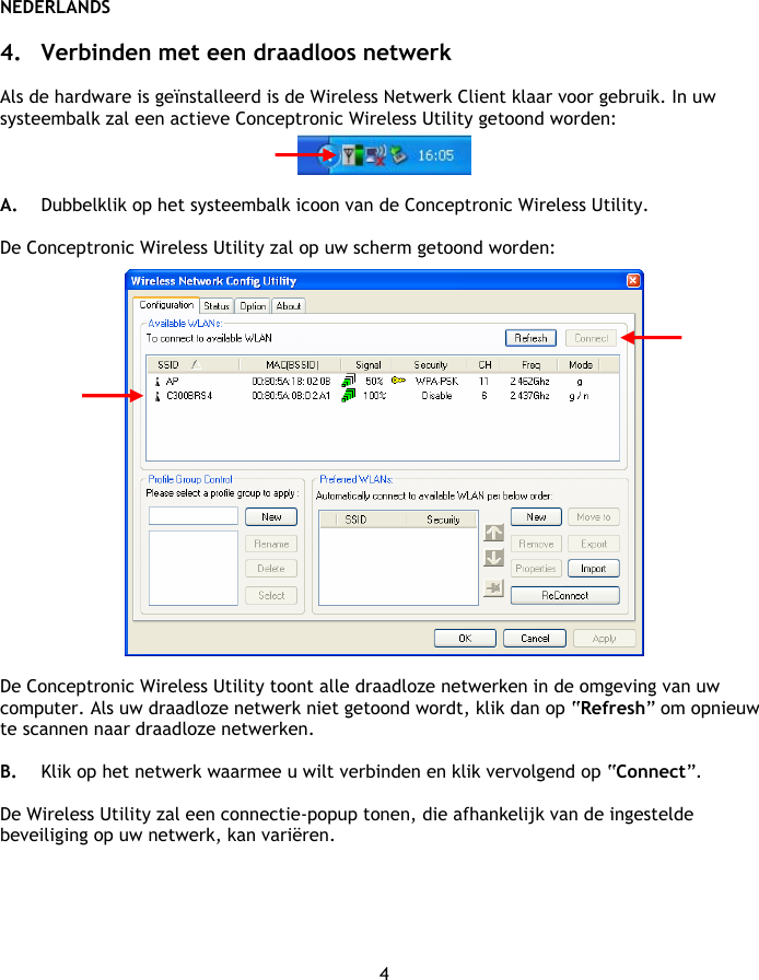 NEDERLANDS 4  4. Verbinden met een draadloos netwerk  Als de hardware is geïnstalleerd is de Wireless Netwerk Client klaar voor gebruik. In uw systeembalk zal een actieve Conceptronic Wireless Utility getoond worden:   A. Dubbelklik op het systeembalk icoon van de Conceptronic Wireless Utility.  De Conceptronic Wireless Utility zal op uw scherm getoond worden:    De Conceptronic Wireless Utility toont alle draadloze netwerken in de omgeving van uw computer. Als uw draadloze netwerk niet getoond wordt, klik dan op “Refresh” om opnieuw te scannen naar draadloze netwerken.  B. Klik op het netwerk waarmee u wilt verbinden en klik vervolgend op “Connect”.  De Wireless Utility zal een connectie-popup tonen, die afhankelijk van de ingestelde beveiliging op uw netwerk, kan variëren.  