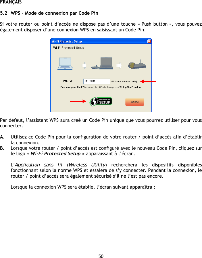 FRANÇAIS 50  5.2 WPS – Mode de connexion par Code Pin  Si votre router ou point d’accès ne dispose pas d’une touche « Push button », vous pouvez également disposer d’une connexion WPS en saisissant un Code Pin.    Par défaut, l’assistant WPS aura créé un Code Pin unique que vous pourrez utiliser pour vous connecter.  A. Utilisez ce Code Pin pour la configuration de votre router / point d’accès afin d’établir la connexion. B. Lorsque votre router / point d’accès est configuré avec le nouveau Code Pin, cliquez sur le logo « Wi-Fi Protected Setup » apparaissant à l’écran.  L’Application sans fil (Wireless Utility) recherchera les dispositifs disponibles fonctionnant selon la norme WPS et essaiera de s’y connecter. Pendant la connexion, le router / point d’accès sera également sécurisé s’il ne l’est pas encore.  Lorsque la connexion WPS sera établie, l’écran suivant apparaîtra : 