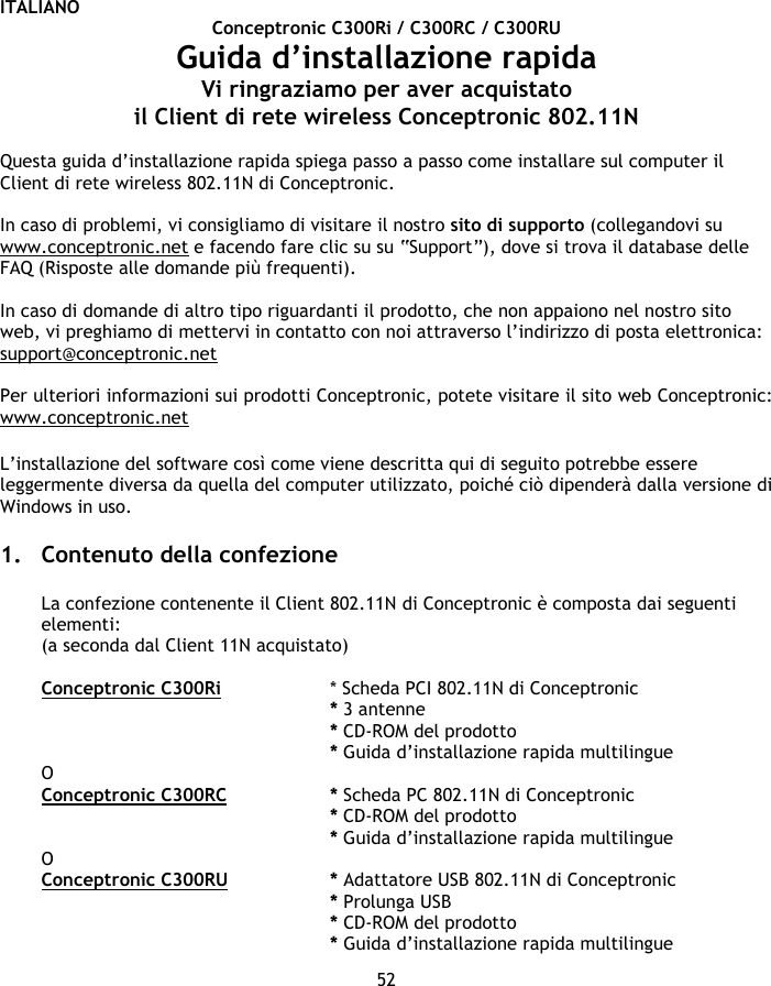 ITALIANO 52 Conceptronic C300Ri / C300RC / C300RU Guida d’installazione rapida Vi ringraziamo per aver acquistato  il Client di rete wireless Conceptronic 802.11N  Questa guida d’installazione rapida spiega passo a passo come installare sul computer il Client di rete wireless 802.11N di Conceptronic.   In caso di problemi, vi consigliamo di visitare il nostro sito di supporto (collegandovi su www.conceptronic.net e facendo fare clic su su “Support”), dove si trova il database delle FAQ (Risposte alle domande più frequenti).  In caso di domande di altro tipo riguardanti il prodotto, che non appaiono nel nostro sito web, vi preghiamo di mettervi in contatto con noi attraverso l’indirizzo di posta elettronica: support@conceptronic.net   Per ulteriori informazioni sui prodotti Conceptronic, potete visitare il sito web Conceptronic: www.conceptronic.net  L’installazione del software così come viene descritta qui di seguito potrebbe essere leggermente diversa da quella del computer utilizzato, poiché ciò dipenderà dalla versione di Windows in uso.  1. Contenuto della confezione  La confezione contenente il Client 802.11N di Conceptronic è composta dai seguenti elementi: (a seconda dal Client 11N acquistato)  Conceptronic C300Ri   * Scheda PCI 802.11N di Conceptronic * 3 antenne    * CD-ROM del prodotto * Guida d’installazione rapida multilingue O Conceptronic C300RC   * Scheda PC 802.11N di Conceptronic * CD-ROM del prodotto * Guida d’installazione rapida multilingue O Conceptronic C300RU   * Adattatore USB 802.11N di Conceptronic * Prolunga USB * CD-ROM del prodotto * Guida d’installazione rapida multilingue 