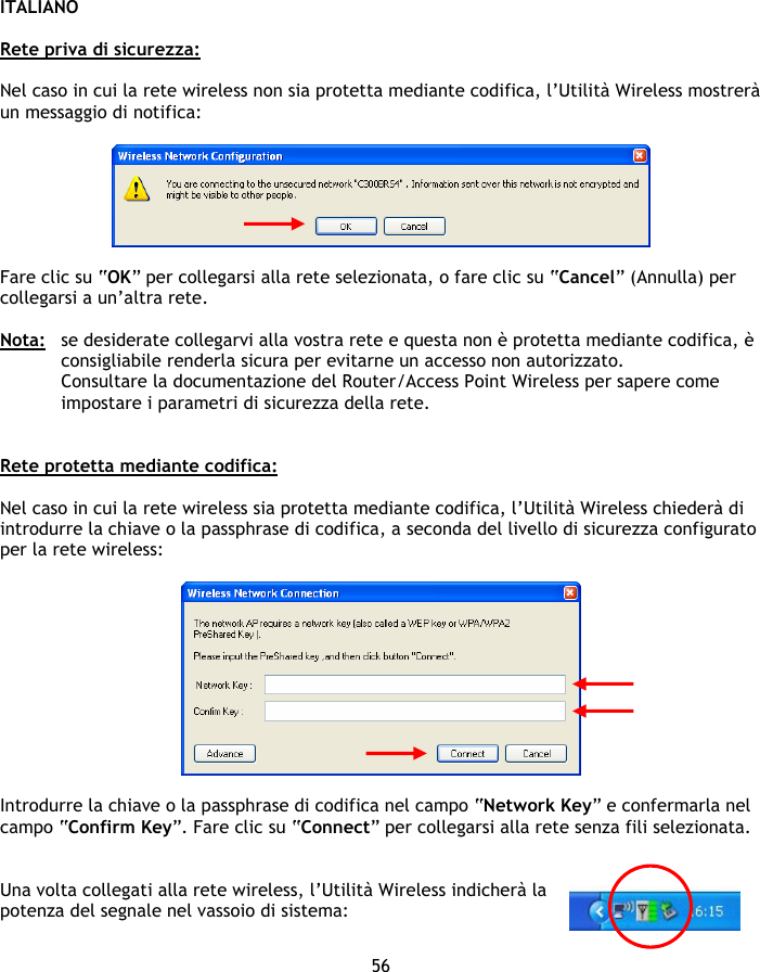 ITALIANO 56  Rete priva di sicurezza:  Nel caso in cui la rete wireless non sia protetta mediante codifica, l’Utilità Wireless mostrerà un messaggio di notifica:     Fare clic su “OK” per collegarsi alla rete selezionata, o fare clic su “Cancel” (Annulla) per collegarsi a un’altra rete.  Nota:  se desiderate collegarvi alla vostra rete e questa non è protetta mediante codifica, è consigliabile renderla sicura per evitarne un accesso non autorizzato. Consultare la documentazione del Router/Access Point Wireless per sapere come impostare i parametri di sicurezza della rete.   Rete protetta mediante codifica:  Nel caso in cui la rete wireless sia protetta mediante codifica, l’Utilità Wireless chiederà di introdurre la chiave o la passphrase di codifica, a seconda del livello di sicurezza configurato per la rete wireless:    Introdurre la chiave o la passphrase di codifica nel campo “Network Key” e confermarla nel campo “Confirm Key”. Fare clic su “Connect” per collegarsi alla rete senza fili selezionata.   Una volta collegati alla rete wireless, l’Utilità Wireless indicherà la potenza del segnale nel vassoio di sistema:  
