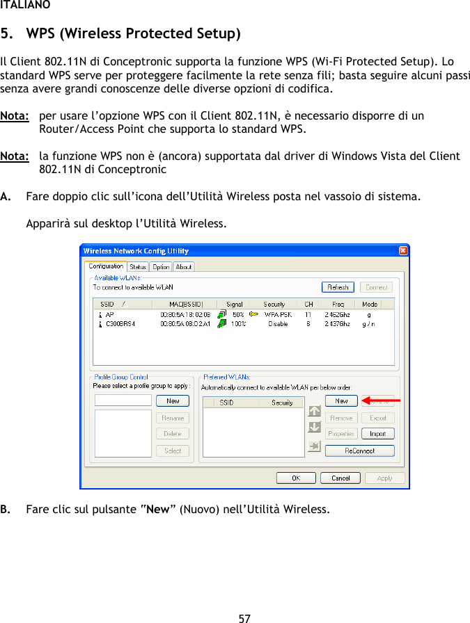 ITALIANO 57  5. WPS (Wireless Protected Setup)   Il Client 802.11N di Conceptronic supporta la funzione WPS (Wi-Fi Protected Setup). Lo standard WPS serve per proteggere facilmente la rete senza fili; basta seguire alcuni passi senza avere grandi conoscenze delle diverse opzioni di codifica.  Nota:   per usare l’opzione WPS con il Client 802.11N, è necessario disporre di un Router/Access Point che supporta lo standard WPS.  Nota:  la funzione WPS non è (ancora) supportata dal driver di Windows Vista del Client 802.11N di Conceptronic   A. Fare doppio clic sull’icona dell’Utilità Wireless posta nel vassoio di sistema.  Apparirà sul desktop l’Utilità Wireless.    B. Fare clic sul pulsante “New” (Nuovo) nell’Utilità Wireless.  