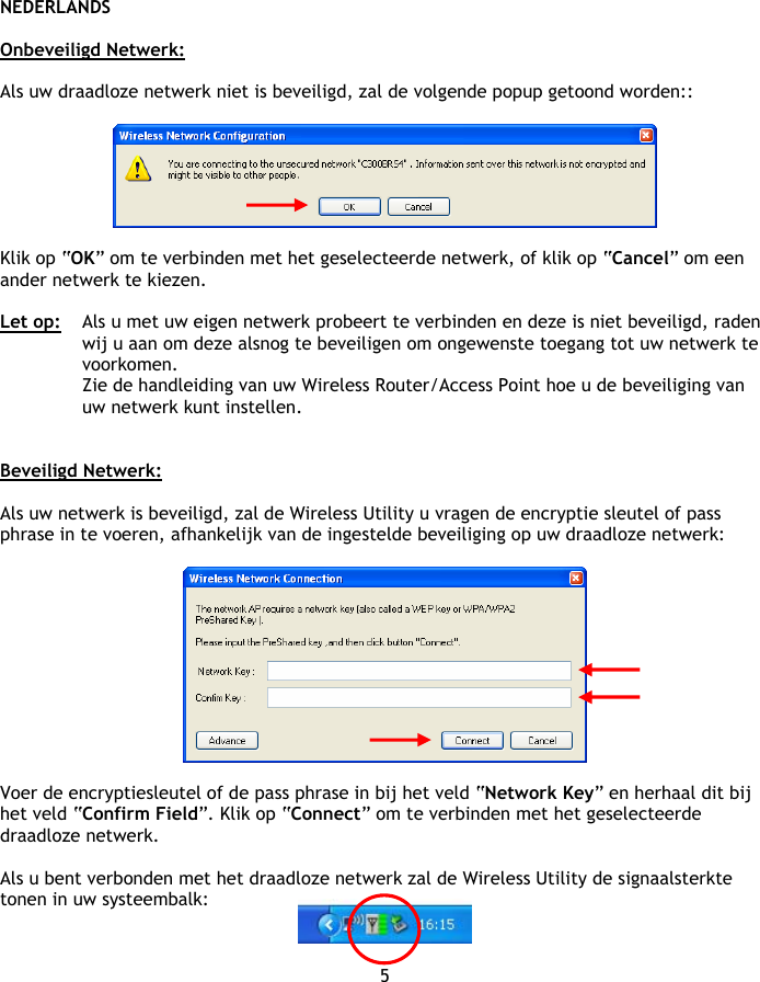 NEDERLANDS 5  Onbeveiligd Netwerk:  Als uw draadloze netwerk niet is beveiligd, zal de volgende popup getoond worden::    Klik op “OK” om te verbinden met het geselecteerde netwerk, of klik op “Cancel” om een ander netwerk te kiezen.  Let op:  Als u met uw eigen netwerk probeert te verbinden en deze is niet beveiligd, raden wij u aan om deze alsnog te beveiligen om ongewenste toegang tot uw netwerk te voorkomen. Zie de handleiding van uw Wireless Router/Access Point hoe u de beveiliging van uw netwerk kunt instellen.   Beveiligd Netwerk:  Als uw netwerk is beveiligd, zal de Wireless Utility u vragen de encryptie sleutel of pass phrase in te voeren, afhankelijk van de ingestelde beveiliging op uw draadloze netwerk:    Voer de encryptiesleutel of de pass phrase in bij het veld “Network Key” en herhaal dit bij het veld “Confirm Field”. Klik op “Connect” om te verbinden met het geselecteerde draadloze netwerk.  Als u bent verbonden met het draadloze netwerk zal de Wireless Utility de signaalsterkte tonen in uw systeembalk:   