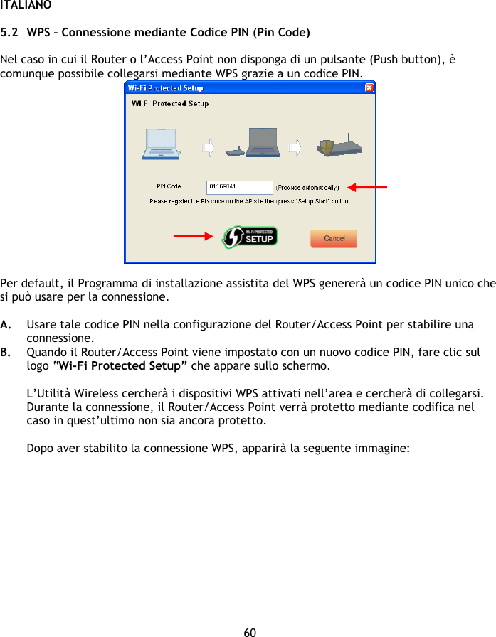 ITALIANO 60  5.2 WPS – Connessione mediante Codice PIN (Pin Code)   Nel caso in cui il Router o l’Access Point non disponga di un pulsante (Push button), è comunque possibile collegarsi mediante WPS grazie a un codice PIN.   Per default, il Programma di installazione assistita del WPS genererà un codice PIN unico che si può usare per la connessione.   A. Usare tale codice PIN nella configurazione del Router/Access Point per stabilire una connessione. B. Quando il Router/Access Point viene impostato con un nuovo codice PIN, fare clic sul logo “Wi-Fi Protected Setup” che appare sullo schermo.  L’Utilità Wireless cercherà i dispositivi WPS attivati nell’area e cercherà di collegarsi. Durante la connessione, il Router/Access Point verrà protetto mediante codifica nel caso in quest’ultimo non sia ancora protetto.  Dopo aver stabilito la connessione WPS, apparirà la seguente immagine: 