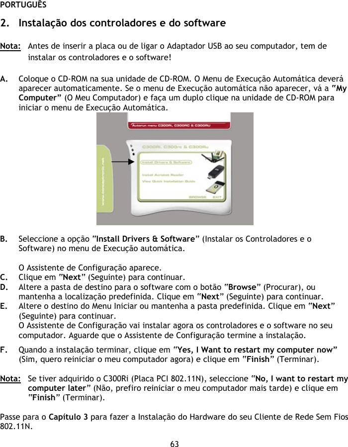 PORTUGUÊS 63  2. Instalação dos controladores e do software  Nota:  Antes de inserir a placa ou de ligar o Adaptador USB ao seu computador, tem de instalar os controladores e o software!  A. Coloque o CD-ROM na sua unidade de CD-ROM. O Menu de Execução Automática deverá aparecer automaticamente. Se o menu de Execução automática não aparecer, vá a “My Computer” (O Meu Computador) e faça um duplo clique na unidade de CD-ROM para iniciar o menu de Execução Automática.   B. Seleccione a opção “Install Drivers &amp; Software” (Instalar os Controladores e o Software) no menu de Execução automática.  O Assistente de Configuração aparece. C. Clique em “Next” (Seguinte) para continuar. D. Altere a pasta de destino para o software com o botão “Browse” (Procurar), ou mantenha a localização predefinida. Clique em “Next” (Seguinte) para continuar. E. Altere o destino do Menu Iniciar ou mantenha a pasta predefinida. Clique em “Next” (Seguinte) para continuar. O Assistente de Configuração vai instalar agora os controladores e o software no seu computador. Aguarde que o Assistente de Configuração termine a instalação.  F. Quando a instalação terminar, clique em “Yes, I Want to restart my computer now” (Sim, quero reiniciar o meu computador agora) e clique em “Finish” (Terminar).  Nota:  Se tiver adquirido o C300Ri (Placa PCI 802.11N), seleccione “No, I want to restart my computer later” (Não, prefiro reiniciar o meu computador mais tarde) e clique em “Finish” (Terminar).  Passe para o Capítulo 3 para fazer a Instalação do Hardware do seu Cliente de Rede Sem Fios 802.11N. 