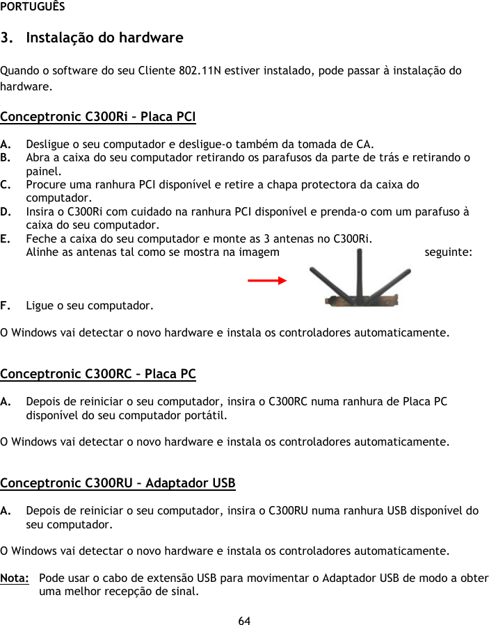 PORTUGUÊS 64  3. Instalação do hardware  Quando o software do seu Cliente 802.11N estiver instalado, pode passar à instalação do hardware.  Conceptronic C300Ri – Placa PCI  A. Desligue o seu computador e desligue-o também da tomada de CA. B. Abra a caixa do seu computador retirando os parafusos da parte de trás e retirando o painel. C. Procure uma ranhura PCI disponível e retire a chapa protectora da caixa do computador. D. Insira o C300Ri com cuidado na ranhura PCI disponível e prenda-o com um parafuso à caixa do seu computador. E. Feche a caixa do seu computador e monte as 3 antenas no C300Ri. Alinhe as antenas tal como se mostra na imagem  seguinte:    F. Ligue o seu computador.   O Windows vai detectar o novo hardware e instala os controladores automaticamente.   Conceptronic C300RC – Placa PC  A. Depois de reiniciar o seu computador, insira o C300RC numa ranhura de Placa PC disponível do seu computador portátil.  O Windows vai detectar o novo hardware e instala os controladores automaticamente.   Conceptronic C300RU – Adaptador USB  A. Depois de reiniciar o seu computador, insira o C300RU numa ranhura USB disponível do seu computador.   O Windows vai detectar o novo hardware e instala os controladores automaticamente.  Nota:  Pode usar o cabo de extensão USB para movimentar o Adaptador USB de modo a obter uma melhor recepção de sinal. 