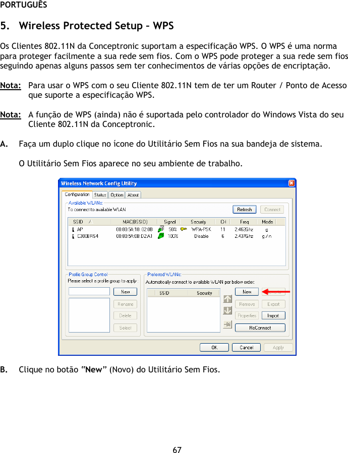 PORTUGUÊS 67  5. Wireless Protected Setup – WPS  Os Clientes 802.11N da Conceptronic suportam a especificação WPS. O WPS é uma norma para proteger facilmente a sua rede sem fios. Com o WPS pode proteger a sua rede sem fios seguindo apenas alguns passos sem ter conhecimentos de várias opções de encriptação.  Nota:  Para usar o WPS com o seu Cliente 802.11N tem de ter um Router / Ponto de Acesso que suporte a especificação WPS.  Nota:   A função de WPS (ainda) não é suportada pelo controlador do Windows Vista do seu Cliente 802.11N da Conceptronic.  A. Faça um duplo clique no ícone do Utilitário Sem Fios na sua bandeja de sistema.  O Utilitário Sem Fios aparece no seu ambiente de trabalho.    B. Clique no botão “New” (Novo) do Utilitário Sem Fios. 