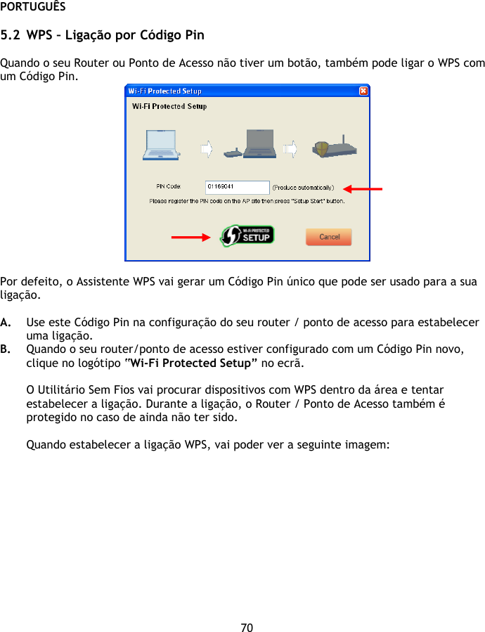 PORTUGUÊS 70  5.2 WPS – Ligação por Código Pin  Quando o seu Router ou Ponto de Acesso não tiver um botão, também pode ligar o WPS com um Código Pin.   Por defeito, o Assistente WPS vai gerar um Código Pin único que pode ser usado para a sua ligação.   A. Use este Código Pin na configuração do seu router / ponto de acesso para estabelecer uma ligação. B. Quando o seu router/ponto de acesso estiver configurado com um Código Pin novo, clique no logótipo “Wi-Fi Protected Setup” no ecrã.  O Utilitário Sem Fios vai procurar dispositivos com WPS dentro da área e tentar estabelecer a ligação. Durante a ligação, o Router / Ponto de Acesso também é protegido no caso de ainda não ter sido.  Quando estabelecer a ligação WPS, vai poder ver a seguinte imagem: 