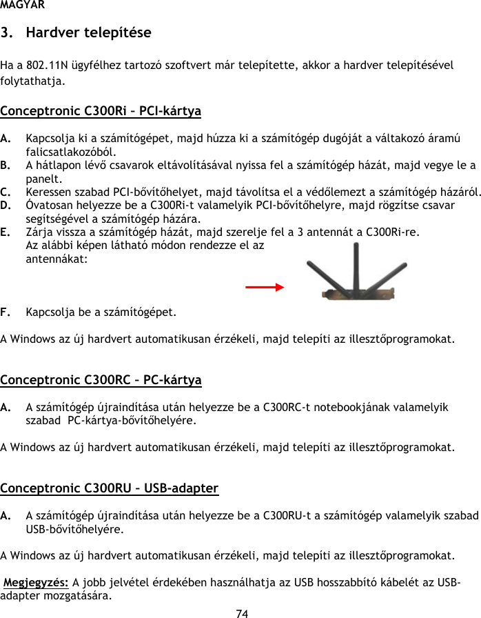 MAGYAR 74  3. Hardver telepítése  Ha a 802.11N ügyfélhez tartozó szoftvert már telepítette, akkor a hardver telepítésével folytathatja.  Conceptronic C300Ri – PCI-kártya  A. Kapcsolja ki a számítógépet, majd húzza ki a számítógép dugóját a váltakozó áramú falicsatlakozóból. B. A hátlapon lévő csavarok eltávolításával nyissa fel a számítógép házát, majd vegye le a panelt.  C. Keressen szabad PCI-bővítőhelyet, majd távolítsa el a védőlemezt a számítógép házáról. D. Óvatosan helyezze be a C300Ri-t valamelyik PCI-bővítőhelyre, majd rögzítse csavar segítségével a számítógép házára. E. Zárja vissza a számítógép házát, majd szerelje fel a 3 antennát a C300Ri-re. Az alábbi képen látható módon rendezze el az  antennákat:    F. Kapcsolja be a számítógépet.  A Windows az új hardvert automatikusan érzékeli, majd telepíti az illesztőprogramokat.    Conceptronic C300RC – PC-kártya  A. A számítógép újraindítása után helyezze be a C300RC-t notebookjának valamelyik szabad  PC-kártya-bővítőhelyére.   A Windows az új hardvert automatikusan érzékeli, majd telepíti az illesztőprogramokat.    Conceptronic C300RU – USB-adapter  A. A számítógép újraindítása után helyezze be a C300RU-t a számítógép valamelyik szabad USB-bővítőhelyére.  A Windows az új hardvert automatikusan érzékeli, majd telepíti az illesztőprogramokat.    Megjegyzés: A jobb jelvétel érdekében használhatja az USB hosszabbító kábelét az USB-adapter mozgatására. 
