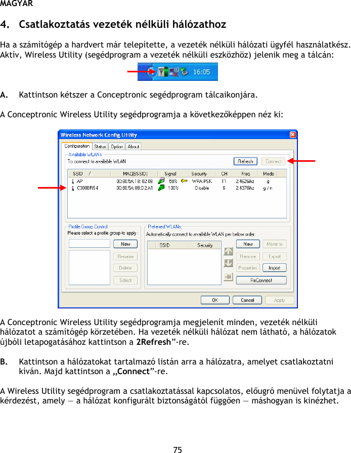 MAGYAR 75  4. Csatlakoztatás vezeték nélküli hálózathoz  Ha a számítógép a hardvert már telepítette, a vezeték nélküli hálózati ügyfél használatkész. Aktív, Wireless Utility (segédprogram a vezeték nélküli eszközhöz) jelenik meg a tálcán:   A. Kattintson kétszer a Conceptronic segédprogram tálcaikonjára.  A Conceptronic Wireless Utility segédprogramja a következőképpen néz ki:    A Conceptronic Wireless Utility segédprogramja megjelenít minden, vezeték nélküli hálózatot a számítógép körzetében. Ha vezeték nélküli hálózat nem látható, a hálózatok újbóli letapogatásához kattintson a 2Refresh”-re.  B. Kattintson a hálózatokat tartalmazó listán arra a hálózatra, amelyet csatlakoztatni kíván. Majd kattintson a „Connect”-re.  A Wireless Utility segédprogram a csatlakoztatással kapcsolatos, előugró menüvel folytatja a kérdezést, amely — a hálózat konfigurált biztonságától függően — máshogyan is kinézhet.   