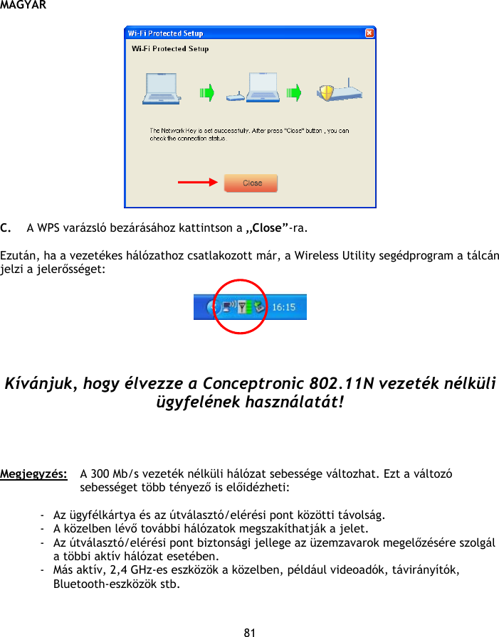 MAGYAR 81    C. A WPS varázsló bezárásához kattintson a „Close”-ra.  Ezután, ha a vezetékes hálózathoz csatlakozott már, a Wireless Utility segédprogram a tálcán jelzi a jelerősséget:       Kívánjuk, hogy élvezze a Conceptronic 802.11N vezeték nélküli ügyfelének használatát!     Megjegyzés:  A 300 Mb/s vezeték nélküli hálózat sebessége változhat. Ezt a változó sebességet több tényező is előidézheti:  - Az ügyfélkártya és az útválasztó/elérési pont közötti távolság. - A közelben lévő további hálózatok megszakíthatják a jelet. - Az útválasztó/elérési pont biztonsági jellege az üzemzavarok megelőzésére szolgál a többi aktív hálózat esetében. - Más aktív, 2,4 GHz-es eszközök a közelben, például videoadók, távirányítók, Bluetooth-eszközök stb. 