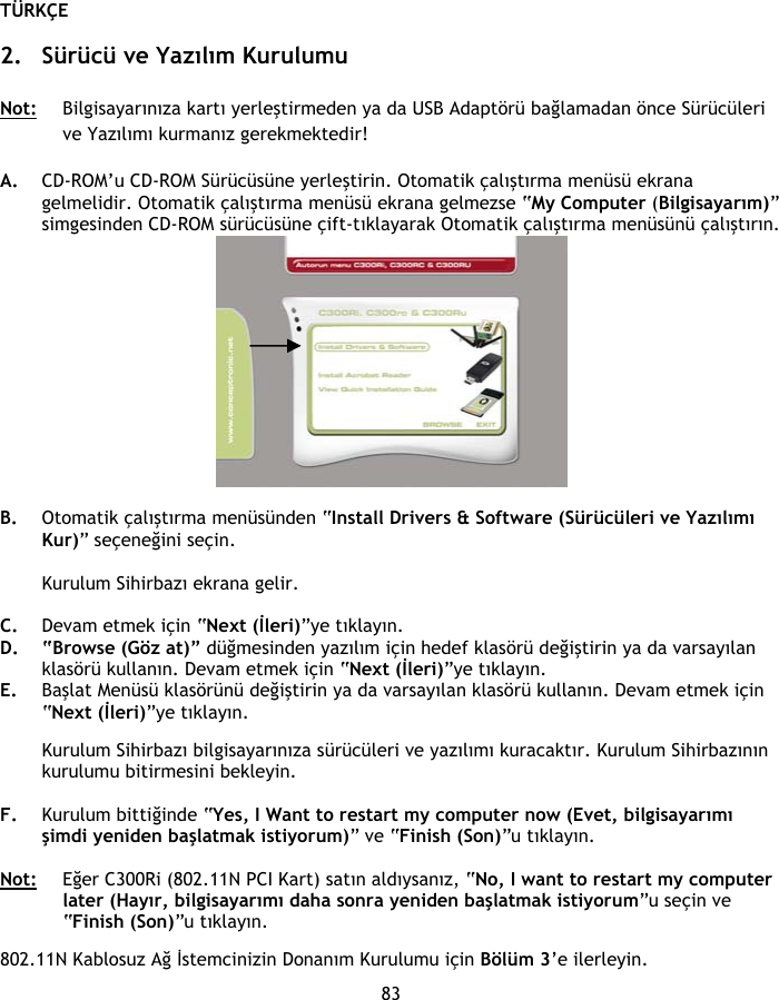 TÜRKÇE 83  2. Sürücü ve Yazılım Kurulumu  Not: Bilgisayarınıza kartı yerleştirmeden ya da USB Adaptörü bağlamadan önce Sürücüleri ve Yazılımı kurmanız gerekmektedir!   A. CD-ROM’u CD-ROM Sürücüsüne yerleştirin. Otomatik çalıştırma menüsü ekrana gelmelidir. Otomatik çalıştırma menüsü ekrana gelmezse “My Computer (Bilgisayarım)” simgesinden CD-ROM sürücüsüne çift-tıklayarak Otomatik çalıştırma menüsünü çalıştırın.   B. Otomatik çalıştırma menüsünden “Install Drivers &amp; Software (Sürücüleri ve Yazılımı Kur)” seçeneğini seçin.  Kurulum Sihirbazı ekrana gelir.  C. Devam etmek için “Next (İleri)”ye tıklayın. D. “Browse (Göz at)” düğmesinden yazılım için hedef klasörü değiştirin ya da varsayılan klasörü kullanın. Devam etmek için “Next (İleri)”ye tıklayın. E. Başlat Menüsü klasörünü değiştirin ya da varsayılan klasörü kullanın. Devam etmek için “Next (İleri)”ye tıklayın.  Kurulum Sihirbazı bilgisayarınıza sürücüleri ve yazılımı kuracaktır. Kurulum Sihirbazının kurulumu bitirmesini bekleyin.  F. Kurulum bittiğinde “Yes, I Want to restart my computer now (Evet, bilgisayarımı şimdi yeniden başlatmak istiyorum)” ve “Finish (Son)”u tıklayın.  Not: Eğer C300Ri (802.11N PCI Kart) satın aldıysanız, “No, I want to restart my computer later (Hayır, bilgisayarımı daha sonra yeniden başlatmak istiyorum”u seçin ve “Finish (Son)”u tıklayın.  802.11N Kablosuz Ağ İstemcinizin Donanım Kurulumu için Bölüm 3’e ilerleyin. 