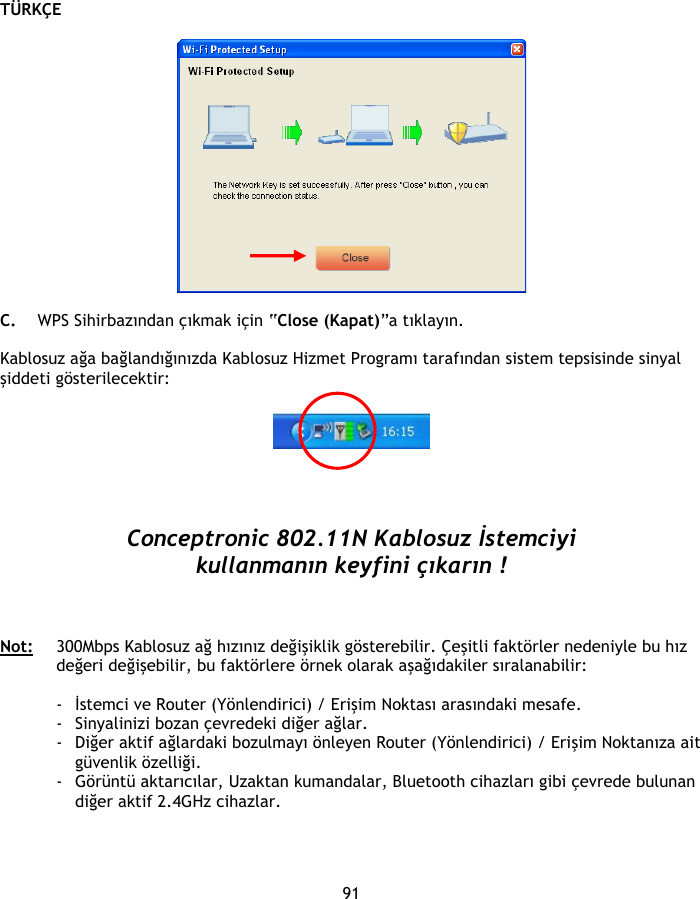 TÜRKÇE 91    C. WPS Sihirbazından çıkmak için “Close (Kapat)”a tıklayın.  Kablosuz ağa bağlandığınızda Kablosuz Hizmet Programı tarafından sistem tepsisinde sinyal şiddeti gösterilecektir:       Conceptronic 802.11N Kablosuz İstemciyi kullanmanın keyfini çıkarın !    Not:   300Mbps Kablosuz ağ hızınız değişiklik gösterebilir. Çeşitli faktörler nedeniyle bu hız değeri değişebilir, bu faktörlere örnek olarak aşağıdakiler sıralanabilir:  - İstemci ve Router (Yönlendirici) / Erişim Noktası arasındaki mesafe. - Sinyalinizi bozan çevredeki diğer ağlar. - Diğer aktif ağlardaki bozulmayı önleyen Router (Yönlendirici) / Erişim Noktanıza ait güvenlik özelliği. - Görüntü aktarıcılar, Uzaktan kumandalar, Bluetooth cihazları gibi çevrede bulunan diğer aktif 2.4GHz cihazlar. 