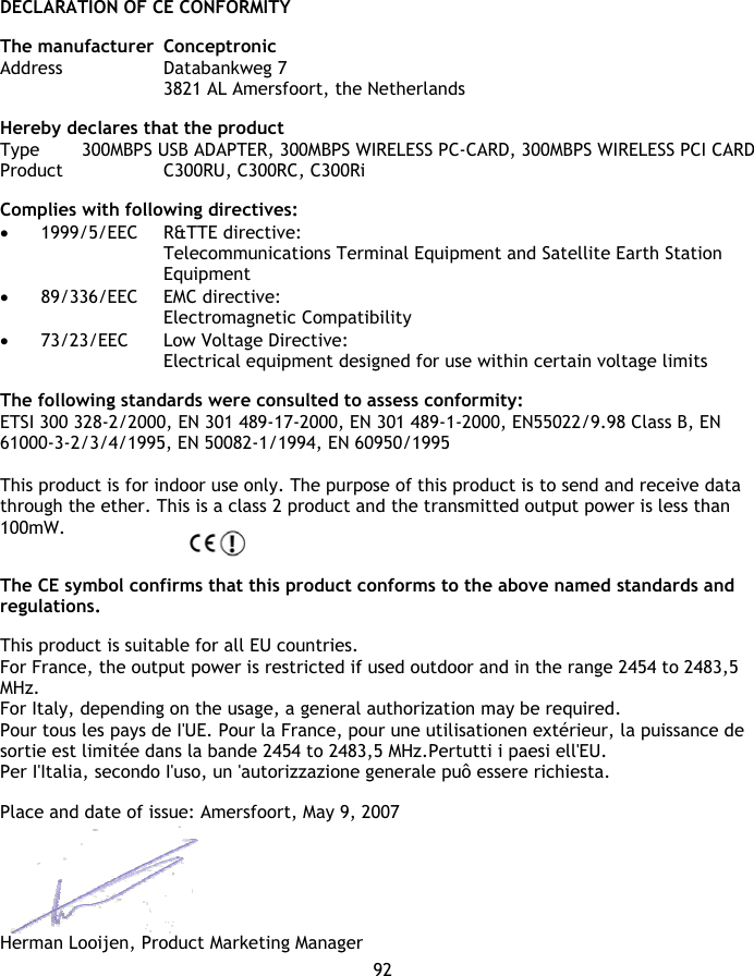 DECLARATION OF CE CONFORMITY 92  The manufacturer  Conceptronic Address   Databankweg 7     3821 AL Amersfoort, the Netherlands  Hereby declares that the product Type   300MBPS USB ADAPTER, 300MBPS WIRELESS PC-CARD, 300MBPS WIRELESS PCI CARD Product    C300RU, C300RC, C300Ri  Complies with following directives: • 1999/5/EEC R&amp;TTE directive: Telecommunications Terminal Equipment and Satellite Earth Station Equipment • 89/336/EEC EMC directive: Electromagnetic Compatibility • 73/23/EEC Low Voltage Directive: Electrical equipment designed for use within certain voltage limits  The following standards were consulted to assess conformity: ETSI 300 328-2/2000, EN 301 489-17-2000, EN 301 489-1-2000, EN55022/9.98 Class B, EN 61000-3-2/3/4/1995, EN 50082-1/1994, EN 60950/1995  This product is for indoor use only. The purpose of this product is to send and receive data through the ether. This is a class 2 product and the transmitted output power is less than 100mW.   The CE symbol confirms that this product conforms to the above named standards and regulations.  This product is suitable for all EU countries.  For France, the output power is restricted if used outdoor and in the range 2454 to 2483,5 MHz. For Italy, depending on the usage, a general authorization may be required. Pour tous les pays de I&apos;UE. Pour la France, pour une utilisationen extérieur, la puissance de sortie est limitée dans la bande 2454 to 2483,5 MHz.Pertutti i paesi ell&apos;EU.  Per I&apos;Italia, secondo I&apos;uso, un &apos;autorizzazione generale puô essere richiesta.  Place and date of issue: Amersfoort, May 9, 2007   Herman Looijen, Product Marketing Manager 