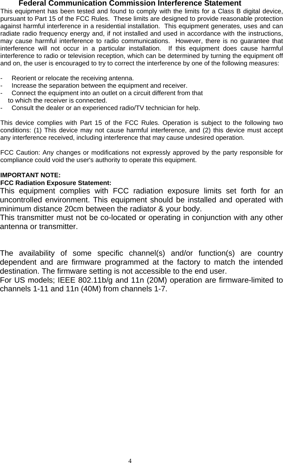                     4  Federal Communication Commission Interference Statement This equipment has been tested and found to comply with the limits for a Class B digital device, pursuant to Part 15 of the FCC Rules.  These limits are designed to provide reasonable protection against harmful interference in a residential installation.  This equipment generates, uses and can radiate radio frequency energy and, if not installed and used in accordance with the instructions, may cause harmful interference to radio communications.  However, there is no guarantee that interference will not occur in a particular installation.  If this equipment does cause harmful interference to radio or television reception, which can be determined by turning the equipment off and on, the user is encouraged to try to correct the interference by one of the following measures:  -  Reorient or relocate the receiving antenna. -  Increase the separation between the equipment and receiver. -  Connect the equipment into an outlet on a circuit different from that to which the receiver is connected. -  Consult the dealer or an experienced radio/TV technician for help.  This device complies with Part 15 of the FCC Rules. Operation is subject to the following two conditions: (1) This device may not cause harmful interference, and (2) this device must accept any interference received, including interference that may cause undesired operation.  FCC Caution: Any changes or modifications not expressly approved by the party responsible for compliance could void the user&apos;s authority to operate this equipment.  IMPORTANT NOTE: FCC Radiation Exposure Statement: This equipment complies with FCC radiation exposure limits set forth for an uncontrolled environment. This equipment should be installed and operated with minimum distance 20cm between the radiator &amp; your body. This transmitter must not be co-located or operating in conjunction with any other antenna or transmitter.   The availability of some specific channel(s) and/or function(s) are country dependent and are firmware programmed at the factory to match the intended destination. The firmware setting is not accessible to the end user. For US models; IEEE 802.11b/g and 11n (20M) operation are firmware-limited to channels 1-11 and 11n (40M) from channels 1-7.   