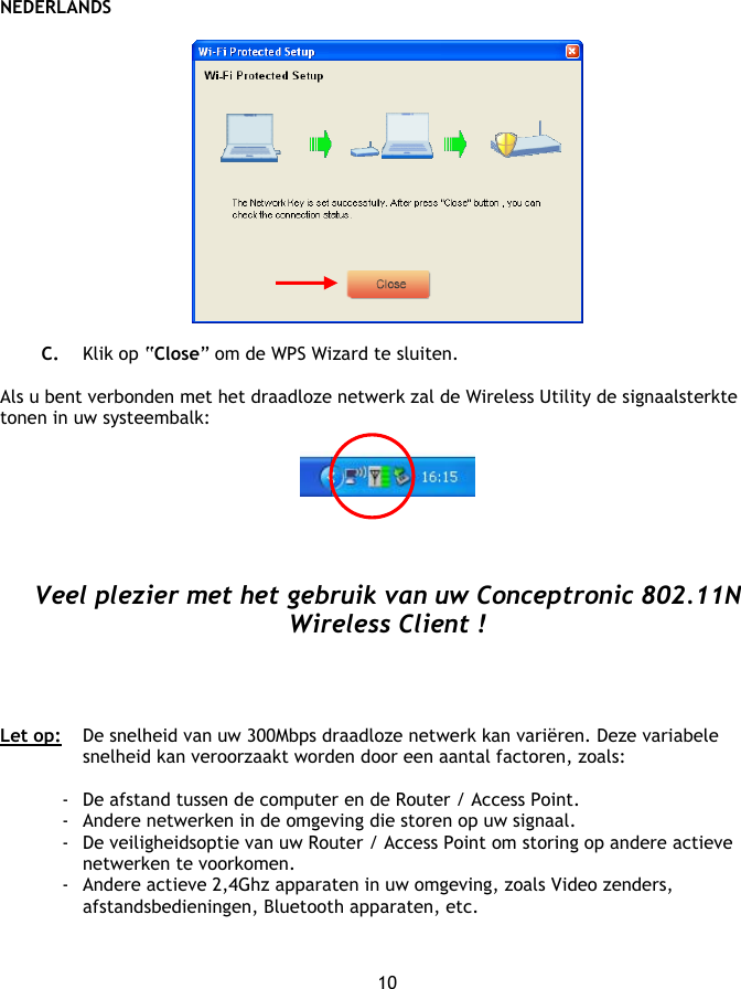 NEDERLANDS 10    C. Klik op “Close” om de WPS Wizard te sluiten.  Als u bent verbonden met het draadloze netwerk zal de Wireless Utility de signaalsterkte tonen in uw systeembalk:       Veel plezier met het gebruik van uw Conceptronic 802.11N Wireless Client !     Let op:   De snelheid van uw 300Mbps draadloze netwerk kan variëren. Deze variabele snelheid kan veroorzaakt worden door een aantal factoren, zoals:  - De afstand tussen de computer en de Router / Access Point. - Andere netwerken in de omgeving die storen op uw signaal. - De veiligheidsoptie van uw Router / Access Point om storing op andere actieve netwerken te voorkomen. - Andere actieve 2,4Ghz apparaten in uw omgeving, zoals Video zenders, afstandsbedieningen, Bluetooth apparaten, etc.   