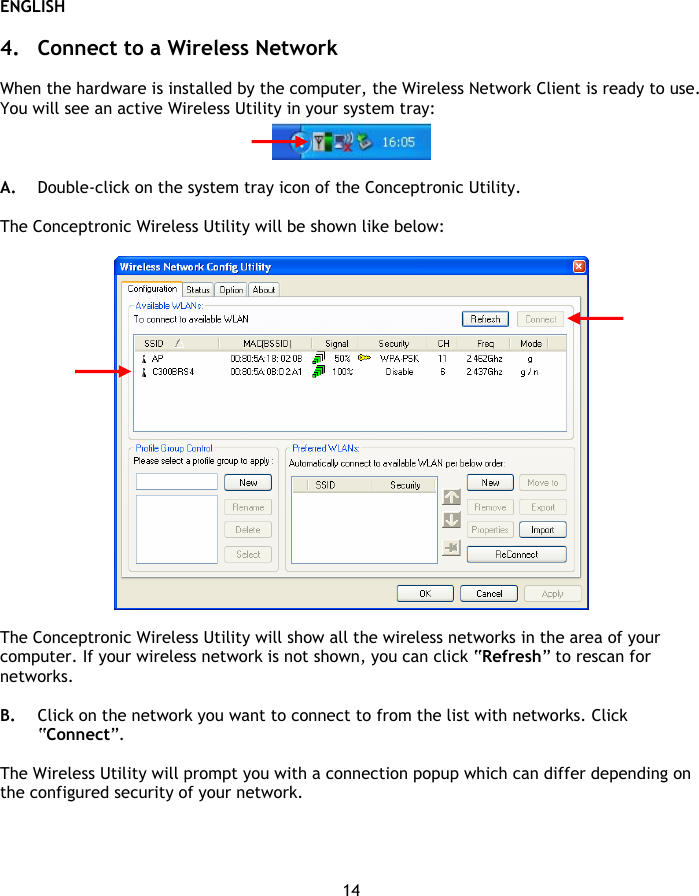 ENGLISH 14  4. Connect to a Wireless Network  When the hardware is installed by the computer, the Wireless Network Client is ready to use. You will see an active Wireless Utility in your system tray:   A. Double-click on the system tray icon of the Conceptronic Utility.  The Conceptronic Wireless Utility will be shown like below:    The Conceptronic Wireless Utility will show all the wireless networks in the area of your computer. If your wireless network is not shown, you can click “Refresh” to rescan for networks.  B. Click on the network you want to connect to from the list with networks. Click “Connect”.  The Wireless Utility will prompt you with a connection popup which can differ depending on the configured security of your network.  