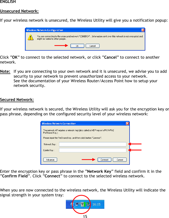 ENGLISH 15  Unsecured Network:  If your wireless network is unsecured, the Wireless Utility will give you a notification popup:    Click “OK” to connect to the selected network, or click “Cancel” to connect to another network.  Note:  If you are connecting to your own network and it is unsecured, we advise you to add security to your network to prevent unauthorized access to your network. See the documentation of your Wireless Router/Access Point how to setup your network security.   Secured Network:  If your wireless network is secured, the Wireless Utility will ask you for the encryption key or pass phrase, depending on the configured security level of your wireless network:    Enter the encryption key or pass phrase in the “Network Key” field and confirm it in the “Confirm Field”. Click “Connect” to connect to the selected wireless network.   When you are now connected to the wireless network, the Wireless Utility will indicate the signal strength in your system tray:    