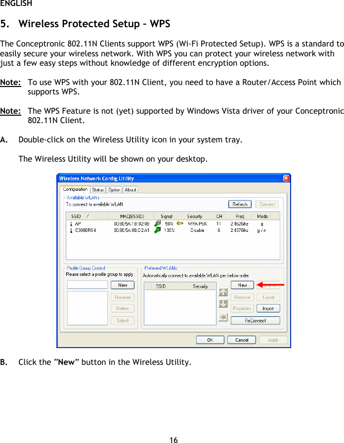 ENGLISH 16  5. Wireless Protected Setup – WPS  The Conceptronic 802.11N Clients support WPS (Wi-Fi Protected Setup). WPS is a standard to easily secure your wireless network. With WPS you can protect your wireless network with just a few easy steps without knowledge of different encryption options.  Note:  To use WPS with your 802.11N Client, you need to have a Router/Access Point which supports WPS.  Note:  The WPS Feature is not (yet) supported by Windows Vista driver of your Conceptronic 802.11N Client.  A. Double-click on the Wireless Utility icon in your system tray.  The Wireless Utility will be shown on your desktop.    B. Click the “New” button in the Wireless Utility. 