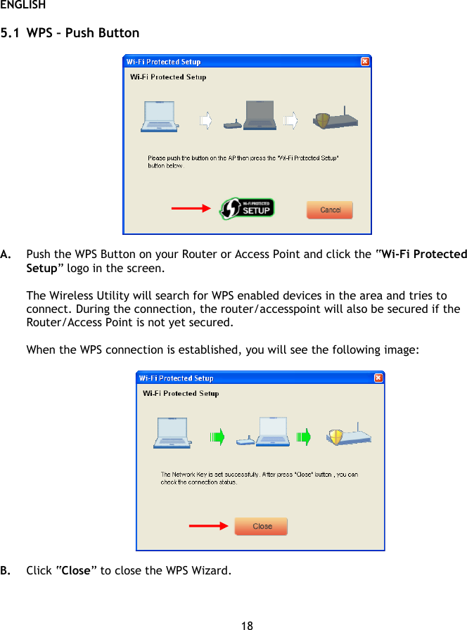 ENGLISH 18  5.1 WPS – Push Button    A. Push the WPS Button on your Router or Access Point and click the “Wi-Fi Protected Setup” logo in the screen.   The Wireless Utility will search for WPS enabled devices in the area and tries to connect. During the connection, the router/accesspoint will also be secured if the Router/Access Point is not yet secured.  When the WPS connection is established, you will see the following image:    B. Click “Close” to close the WPS Wizard.   