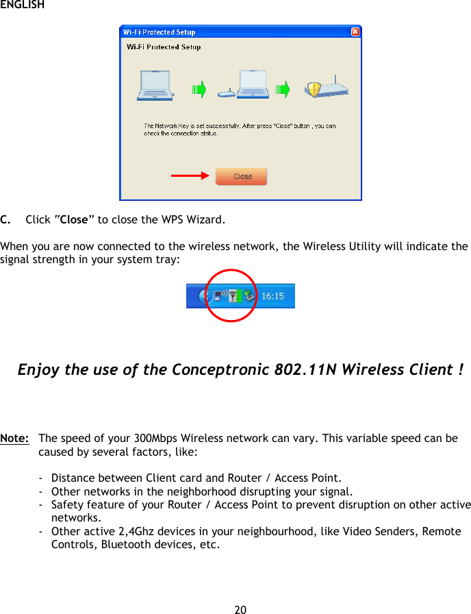 ENGLISH 20    C. Click “Close” to close the WPS Wizard.  When you are now connected to the wireless network, the Wireless Utility will indicate the signal strength in your system tray:       Enjoy the use of the Conceptronic 802.11N Wireless Client !     Note:   The speed of your 300Mbps Wireless network can vary. This variable speed can be caused by several factors, like:  - Distance between Client card and Router / Access Point. - Other networks in the neighborhood disrupting your signal. - Safety feature of your Router / Access Point to prevent disruption on other active networks. - Other active 2,4Ghz devices in your neighbourhood, like Video Senders, Remote Controls, Bluetooth devices, etc. 