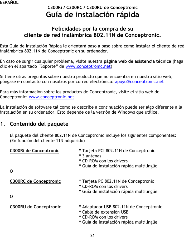 ESPAÑOL 21 C300Ri / C300RC / C300RU de Conceptronic Guía de instalación rápida  Felicidades por la compra de su cliente de red inalámbrica 802.11N de Conceptronic.  Esta Guía de Instalación Rápida le orientará paso a paso sobre cómo instalar el cliente de red inalámbrica 802.11N de Conceptronic en su ordenador.  En caso de surgir cualquier problema, visite nuestra página web de asistencia técnica (haga clic en el apartado “Soporte” de www.conceptronic.net)  Si tiene otras preguntas sobre nuestro producto que no encuentra en nuestro sitio web, póngase en contacto con nosotros por correo electrónico: apoyo@conceptronic.net  Para más información sobre los productos de Conceptronic, visite el sitio web de Conceptronic: www.conceptronic.net  La instalación de software tal como se describe a continuación puede ser algo diferente a la instalación en su ordenador. Esto depende de la versión de Windows que utilice.  1. Contenido del paquete  El paquete del cliente 802.11N de Conceptronic incluye los siguientes componentes: (En función del cliente 11N adquirido)  C300Ri de Conceptronic * Tarjeta PCI 802.11N de Conceptronic * 3 antenas    * CD-ROM con los drivers * Guía de instalación rápida multilingüe O  C300RC de Conceptronic * Tarjeta PC 802.11N de Conceptronic * CD-ROM con los drivers * Guía de instalación rápida multilingüe O  C300RU de Conceptronic * Adaptador USB 802.11N de Conceptronic * Cable de extensión USB * CD-ROM con los drivers * Guía de instalación rápida multilingüe  