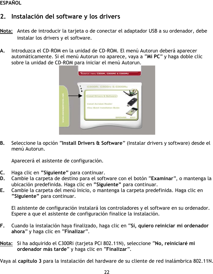 ESPAÑOL 22  2. Instalación del software y los drivers  Nota:   Antes de introducir la tarjeta o de conectar el adaptador USB a su ordenador, debe instalar los drivers y el software.  A. Introduzca el CD-ROM en la unidad de CD-ROM. El menú Autorun deberá aparecer automáticamente. Si el menú Autorun no aparece, vaya a “Mi PC” y haga doble clic sobre la unidad de CD-ROM para iniciar el menú Autorun.   B. Seleccione la opción “Install Drivers &amp; Software” (Instalar drivers y software) desde el menú Autorun.  Aparecerá el asistente de configuración.  C. Haga clic en “Siguiente” para continuar. D. Cambie la carpeta de destino para el software con el botón “Examinar”, o mantenga la ubicación predefinida. Haga clic en “Siguiente” para continuar. E. Cambie la carpeta del menú Inicio, o mantenga la carpeta predefinida. Haga clic en “Siguiente” para continuar.  El asistente de configuración instalará los controladores y el software en su ordenador. Espere a que el asistente de configuración finalice la instalación.  F. Cuando la instalación haya finalizado, haga clic en “Sí, quiero reiniciar mi ordenador ahora” y haga clic en “Finalizar”.  Nota:  Si ha adquirido el C300Ri (tarjeta PCI 802.11N), seleccione “No, reiniciaré mi ordenador más tarde” y haga clic en “Finalizar”.  Vaya al capítulo 3 para la instalación del hardware de su cliente de red inalámbrica 802.11N. 