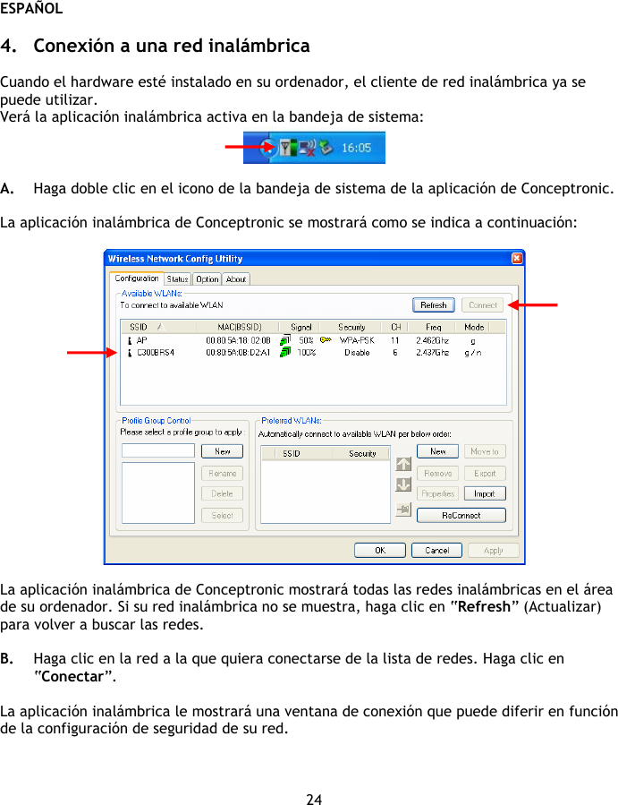 ESPAÑOL 24  4. Conexión a una red inalámbrica  Cuando el hardware esté instalado en su ordenador, el cliente de red inalámbrica ya se puede utilizar. Verá la aplicación inalámbrica activa en la bandeja de sistema:   A. Haga doble clic en el icono de la bandeja de sistema de la aplicación de Conceptronic.  La aplicación inalámbrica de Conceptronic se mostrará como se indica a continuación:    La aplicación inalámbrica de Conceptronic mostrará todas las redes inalámbricas en el área de su ordenador. Si su red inalámbrica no se muestra, haga clic en “Refresh” (Actualizar) para volver a buscar las redes.  B. Haga clic en la red a la que quiera conectarse de la lista de redes. Haga clic en “Conectar”.  La aplicación inalámbrica le mostrará una ventana de conexión que puede diferir en función de la configuración de seguridad de su red.  