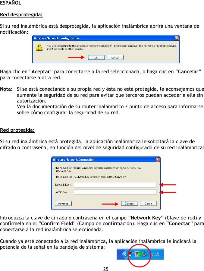 ESPAÑOL 25  Red desprotegida:  Si su red inalámbrica está desprotegida, la aplicación inalámbrica abrirá una ventana de notificación:   Haga clic en “Aceptar” para conectarse a la red seleccionada, o haga clic en “Cancelar” para conectarse a otra red.  Nota:  Si se está conectando a su propia red y ésta no está protegida, le aconsejamos que aumente la seguridad de su red para evitar que terceros puedan acceder a ella sin autorización. Vea la documentación de su router inalámbrico / punto de acceso para informarse sobre cómo configurar la seguridad de su red.   Red protegida:  Si su red inalámbrica está protegida, la aplicación inalámbrica le solicitará la clave de cifrado o contraseña, en función del nivel de seguridad configurado de su red inalámbrica:    Introduzca la clave de cifrado o contraseña en el campo “Network Key” (Clave de red) y confírmela en el “Confirm Field” (Campo de confirmación). Haga clic en “Conectar” para conectarse a la red inalámbrica seleccionada.  Cuando ya esté conectado a la red inalámbrica, la aplicación inalámbrica le indicará la potencia de la señal en la bandeja de sistema: 