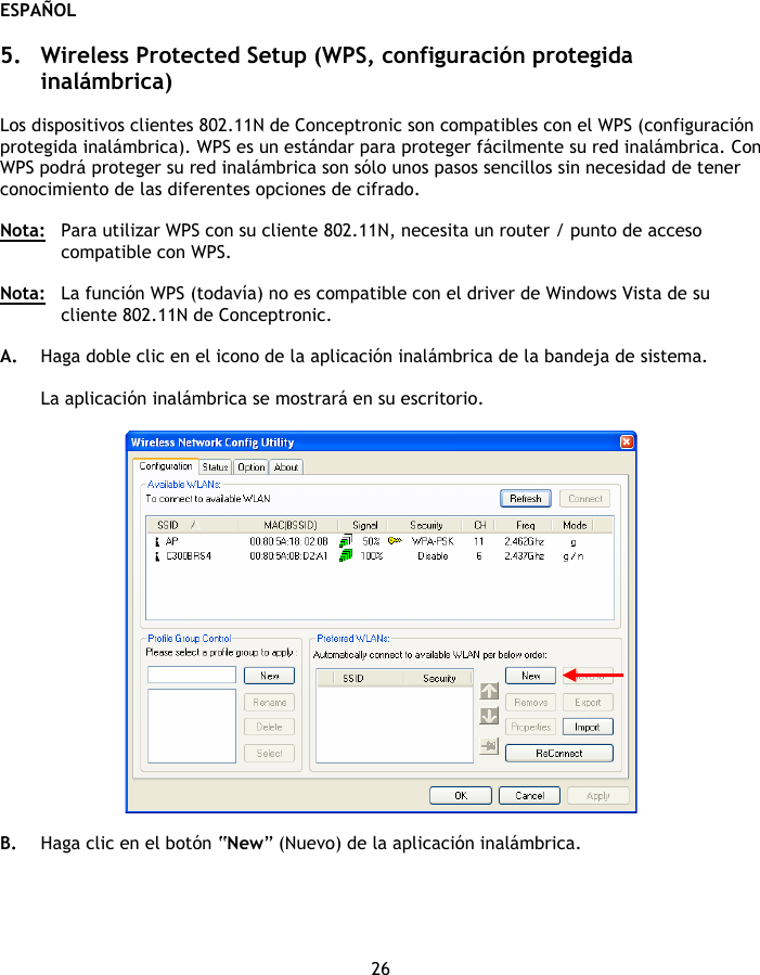 ESPAÑOL 26  5. Wireless Protected Setup (WPS, configuración protegida inalámbrica)  Los dispositivos clientes 802.11N de Conceptronic son compatibles con el WPS (configuración protegida inalámbrica). WPS es un estándar para proteger fácilmente su red inalámbrica. Con WPS podrá proteger su red inalámbrica son sólo unos pasos sencillos sin necesidad de tener conocimiento de las diferentes opciones de cifrado.  Nota:   Para utilizar WPS con su cliente 802.11N, necesita un router / punto de acceso compatible con WPS.  Nota:  La función WPS (todavía) no es compatible con el driver de Windows Vista de su cliente 802.11N de Conceptronic.  A. Haga doble clic en el icono de la aplicación inalámbrica de la bandeja de sistema.  La aplicación inalámbrica se mostrará en su escritorio.    B. Haga clic en el botón “New” (Nuevo) de la aplicación inalámbrica. 