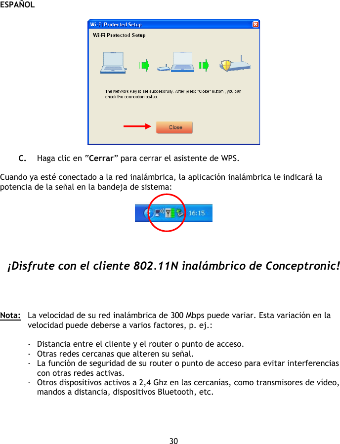 ESPAÑOL 30    C. Haga clic en “Cerrar” para cerrar el asistente de WPS.  Cuando ya esté conectado a la red inalámbrica, la aplicación inalámbrica le indicará la potencia de la señal en la bandeja de sistema:       ¡Disfrute con el cliente 802.11N inalámbrico de Conceptronic!     Nota:   La velocidad de su red inalámbrica de 300 Mbps puede variar. Esta variación en la velocidad puede deberse a varios factores, p. ej.:  - Distancia entre el cliente y el router o punto de acceso. - Otras redes cercanas que alteren su señal. - La función de seguridad de su router o punto de acceso para evitar interferencias con otras redes activas. - Otros dispositivos activos a 2,4 Ghz en las cercanías, como transmisores de vídeo, mandos a distancia, dispositivos Bluetooth, etc. 