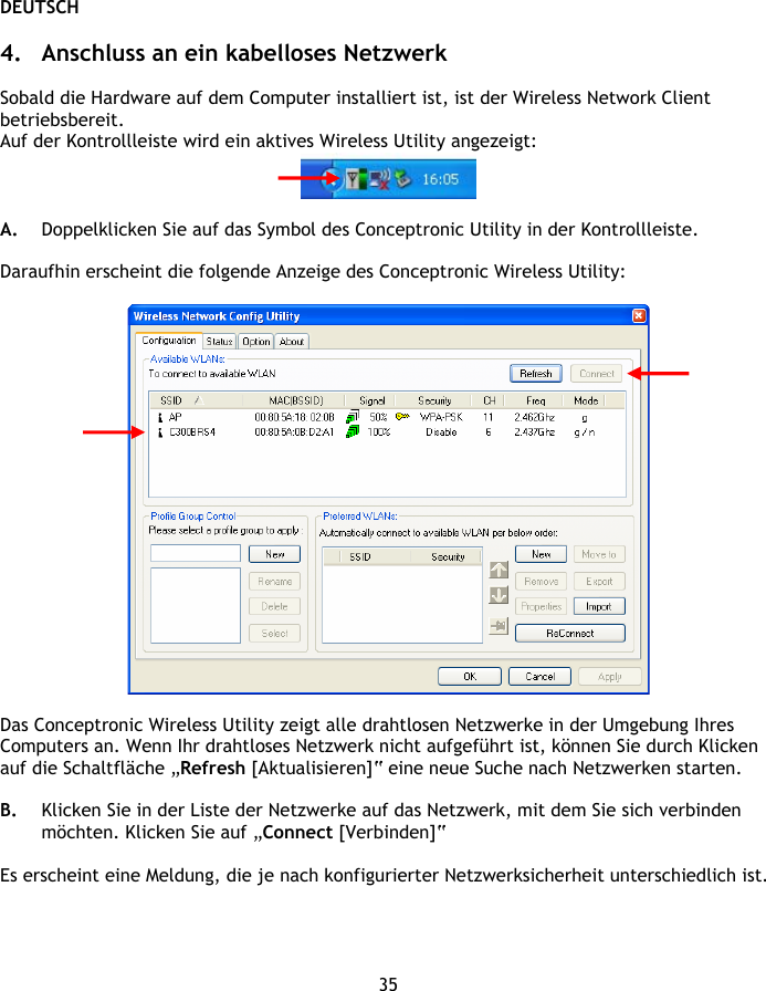 DEUTSCH 35  4. Anschluss an ein kabelloses Netzwerk  Sobald die Hardware auf dem Computer installiert ist, ist der Wireless Network Client betriebsbereit. Auf der Kontrollleiste wird ein aktives Wireless Utility angezeigt:    A. Doppelklicken Sie auf das Symbol des Conceptronic Utility in der Kontrollleiste.  Daraufhin erscheint die folgende Anzeige des Conceptronic Wireless Utility:    Das Conceptronic Wireless Utility zeigt alle drahtlosen Netzwerke in der Umgebung Ihres Computers an. Wenn Ihr drahtloses Netzwerk nicht aufgeführt ist, können Sie durch Klicken auf die Schaltfläche „Refresh [Aktualisieren]“ eine neue Suche nach Netzwerken starten.  B. Klicken Sie in der Liste der Netzwerke auf das Netzwerk, mit dem Sie sich verbinden möchten. Klicken Sie auf „Connect [Verbinden]“  Es erscheint eine Meldung, die je nach konfigurierter Netzwerksicherheit unterschiedlich ist.  