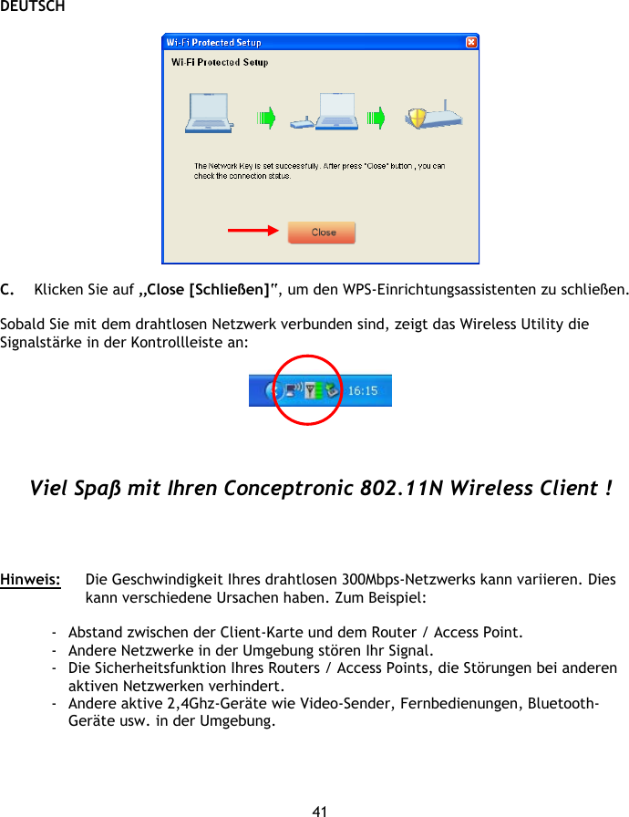 DEUTSCH 41    C. Klicken Sie auf „Close [Schließen]“, um den WPS-Einrichtungsassistenten zu schließen.  Sobald Sie mit dem drahtlosen Netzwerk verbunden sind, zeigt das Wireless Utility die Signalstärke in der Kontrollleiste an:       Viel Spaß mit Ihren Conceptronic 802.11N Wireless Client !     Hinweis:  Die Geschwindigkeit Ihres drahtlosen 300Mbps-Netzwerks kann variieren. Dies kann verschiedene Ursachen haben. Zum Beispiel:  - Abstand zwischen der Client-Karte und dem Router / Access Point. - Andere Netzwerke in der Umgebung stören Ihr Signal. - Die Sicherheitsfunktion Ihres Routers / Access Points, die Störungen bei anderen aktiven Netzwerken verhindert. - Andere aktive 2,4Ghz-Geräte wie Video-Sender, Fernbedienungen, Bluetooth-Geräte usw. in der Umgebung. 