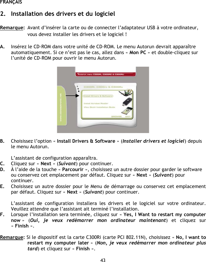 FRANÇAIS 43  2. Installation des drivers et du logiciel  Remarque:  Avant d’insérer la carte ou de connecter l’adaptateur USB à votre ordinateur, vous devez installer les drivers et le logiciel !  A. Insérez le CD-ROM dans votre unité de CD-ROM. Le menu Autorun devrait apparaître automatiquement. Si ce n’est pas le cas, allez dans « Mon PC » et double-cliquez sur l’unité de CD-ROM pour ouvrir le menu Autorun.    B. Choisissez l’option « Install Drivers &amp; Software » (Installer drivers et logiciel) depuis le menu Autorun.  L’assistant de configuration apparaîtra. C. Cliquez sur « Next » (Suivant) pour continuer. D. À l’aide de la touche « Parcourir », choisissez un autre dossier pour garder le software ou conservez cet emplacement par défaut. Cliquez sur « Next » (Suivant) pour continuer. E. Choisissez un autre dossier pour le Menu de démarrage ou conservez cet emplacement par défaut. Cliquez sur « Next » (Suivant) pour continuer.  L’assistant de configuration installera les drivers et le logiciel sur votre ordinateur. Veuillez attendre que l’assistant ait terminé l’installation. F. Lorsque l’installation sera terminée, cliquez sur « Yes, I Want to restart my computer now »  (Oui, je veux redémarrer mon ordinateur maintenant) et cliquez sur « Finish ».  Remarque: Si le dispositif est la carte C300Ri (carte PCI 802.11N), choisissez « No, I want to restart my computer later » (Non, je veux redémarrer mon ordinateur plus tard) et cliquez sur « Finish ».  