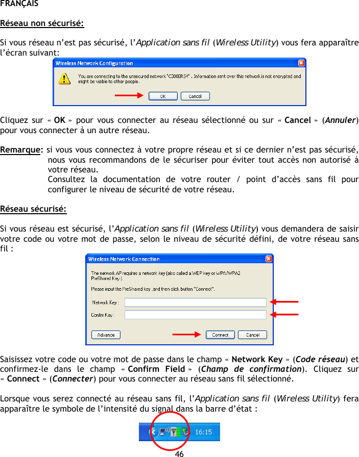 FRANÇAIS 46  Réseau non sécurisé:  Si vous réseau n’est pas sécurisé, l’Application sans fil (Wireless Utility) vous fera apparaître l’écran suivant:   Cliquez sur « OK » pour vous connecter au réseau sélectionné ou sur « Cancel »  (Annuler) pour vous connecter à un autre réseau.  Remarque: si vous vous connectez à votre propre réseau et si ce dernier n’est pas sécurisé, nous vous recommandons de le sécuriser pour éviter tout accès non autorisé à votre réseau. Consultez la documentation de votre router / point d’accès sans fil pour configurer le niveau de sécurité de votre réseau.  Réseau sécurisé:  Si vous réseau est sécurisé, l’Application sans fil (Wireless Utility) vous demandera de saisir votre code ou votre mot de passe, selon le niveau de sécurité défini, de votre réseau sans fil :   Saisissez votre code ou votre mot de passe dans le champ « Network Key » (Code réseau) et confirmez-le dans le champ « Confirm Field »  (Champ de confirmation). Cliquez sur « Connect » (Connecter) pour vous connecter au réseau sans fil sélectionné.  Lorsque vous serez connecté au réseau sans fil, l’Application sans fil (Wireless Utility) fera apparaître le symbole de l’intensité du signal dans la barre d’état :    