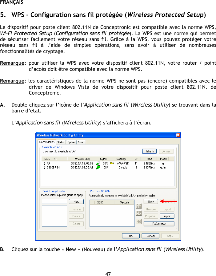 FRANÇAIS 47  5. WPS - Configuration sans fil protégée (Wireless Protected Setup)  Le dispositif pour poste client 802.11N de Conceptronic est compatible avec la norme WPS, Wi-Fi Protected Setup (Configuration sans fil protégée). La WPS est une norme qui permet de sécuriser facilement votre réseau sans fil. Grâce à la WPS, vous pouvez protéger votre réseau sans fil à l’aide de simples opérations, sans avoir à utiliser de nombreuses fonctionnalités de cryptage.  Remarque: pour utiliser la WPS avec votre dispositif client 802.11N, votre router / point d’accès doit être compatible avec la norme WPS.  Remarque: les caractéristiques de la norme WPS ne sont pas (encore) compatibles avec le driver de Windows Vista de votre dispositif pour poste client 802.11N. de Conceptronic.  A. Double-cliquez sur l’icône de l’Application sans fil (Wireless Utility) se trouvant dans la barre d’état.  L’Application sans fil (Wireless Utility) s’affichera à l’écran.    B. Cliquez sur la touche « New » (Nouveau) de l’Application sans fil (Wireless Utility). 