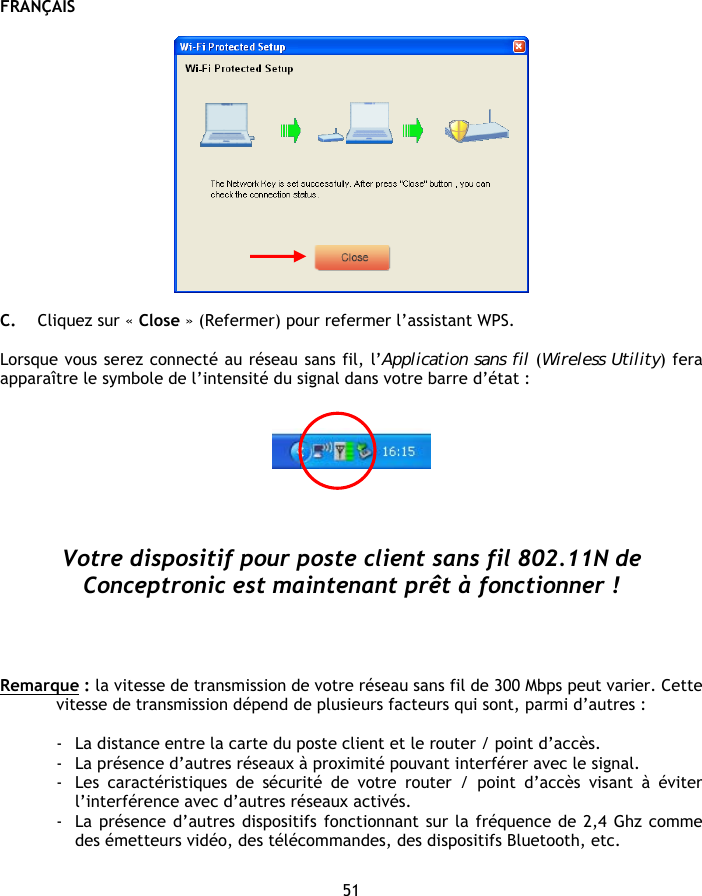 FRANÇAIS 51    C. Cliquez sur « Close » (Refermer) pour refermer l’assistant WPS.  Lorsque vous serez connecté au réseau sans fil, l’Application sans fil (Wireless Utility) fera apparaître le symbole de l’intensité du signal dans votre barre d’état :        Votre dispositif pour poste client sans fil 802.11N de Conceptronic est maintenant prêt à fonctionner !     Remarque : la vitesse de transmission de votre réseau sans fil de 300 Mbps peut varier. Cette vitesse de transmission dépend de plusieurs facteurs qui sont, parmi d’autres :  - La distance entre la carte du poste client et le router / point d’accès. - La présence d’autres réseaux à proximité pouvant interférer avec le signal. - Les caractéristiques de sécurité de votre router / point d’accès visant à éviter l’interférence avec d’autres réseaux activés. - La présence d’autres dispositifs fonctionnant sur la fréquence de 2,4 Ghz comme des émetteurs vidéo, des télécommandes, des dispositifs Bluetooth, etc. 