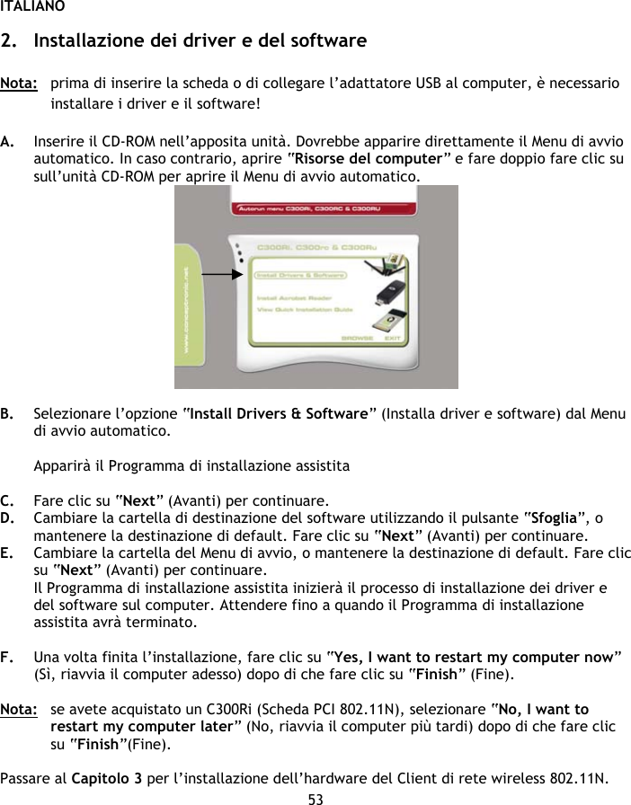 ITALIANO 53  2. Installazione dei driver e del software  Nota:  prima di inserire la scheda o di collegare l’adattatore USB al computer, è necessario installare i driver e il software!  A. Inserire il CD-ROM nell’apposita unità. Dovrebbe apparire direttamente il Menu di avvio automatico. In caso contrario, aprire “Risorse del computer” e fare doppio fare clic su sull’unità CD-ROM per aprire il Menu di avvio automatico.   B. Selezionare l’opzione “Install Drivers &amp; Software” (Installa driver e software) dal Menu di avvio automatico.  Apparirà il Programma di installazione assistita  C. Fare clic su “Next” (Avanti) per continuare. D. Cambiare la cartella di destinazione del software utilizzando il pulsante “Sfoglia”, o mantenere la destinazione di default. Fare clic su “Next” (Avanti) per continuare. E. Cambiare la cartella del Menu di avvio, o mantenere la destinazione di default. Fare clic su “Next” (Avanti) per continuare. Il Programma di installazione assistita inizierà il processo di installazione dei driver e del software sul computer. Attendere fino a quando il Programma di installazione assistita avrà terminato.  F. Una volta finita l’installazione, fare clic su “Yes, I want to restart my computer now” (Sì, riavvia il computer adesso) dopo di che fare clic su “Finish” (Fine).  Nota:  se avete acquistato un C300Ri (Scheda PCI 802.11N), selezionare “No, I want to restart my computer later” (No, riavvia il computer più tardi) dopo di che fare clic su “Finish”(Fine).  Passare al Capitolo 3 per l’installazione dell’hardware del Client di rete wireless 802.11N. 