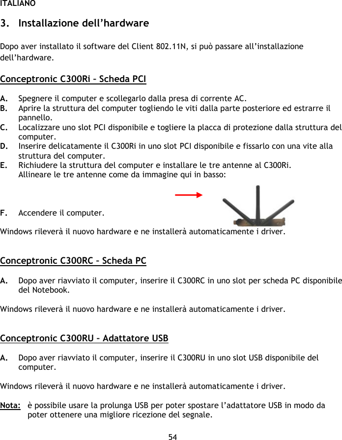 ITALIANO 54  3. Installazione dell’hardware  Dopo aver installato il software del Client 802.11N, si può passare all’installazione dell’hardware.  Conceptronic C300Ri – Scheda PCI   A. Spegnere il computer e scollegarlo dalla presa di corrente AC. B. Aprire la struttura del computer togliendo le viti dalla parte posteriore ed estrarre il pannello. C. Localizzare uno slot PCI disponibile e togliere la placca di protezione dalla struttura del computer. D. Inserire delicatamente il C300Ri in uno slot PCI disponibile e fissarlo con una vite alla struttura del computer. E. Richiudere la struttura del computer e installare le tre antenne al C300Ri. Allineare le tre antenne come da immagine qui in basso:    F. Accendere il computer.   Windows rileverà il nuovo hardware e ne installerà automaticamente i driver.   Conceptronic C300RC – Scheda PC   A. Dopo aver riavviato il computer, inserire il C300RC in uno slot per scheda PC disponibile del Notebook.  Windows rileverà il nuovo hardware e ne installerà automaticamente i driver.   Conceptronic C300RU – Adattatore USB  A. Dopo aver riavviato il computer, inserire il C300RU in uno slot USB disponibile del computer.   Windows rileverà il nuovo hardware e ne installerà automaticamente i driver.  Nota:  è possibile usare la prolunga USB per poter spostare l’adattatore USB in modo da poter ottenere una migliore ricezione del segnale. 