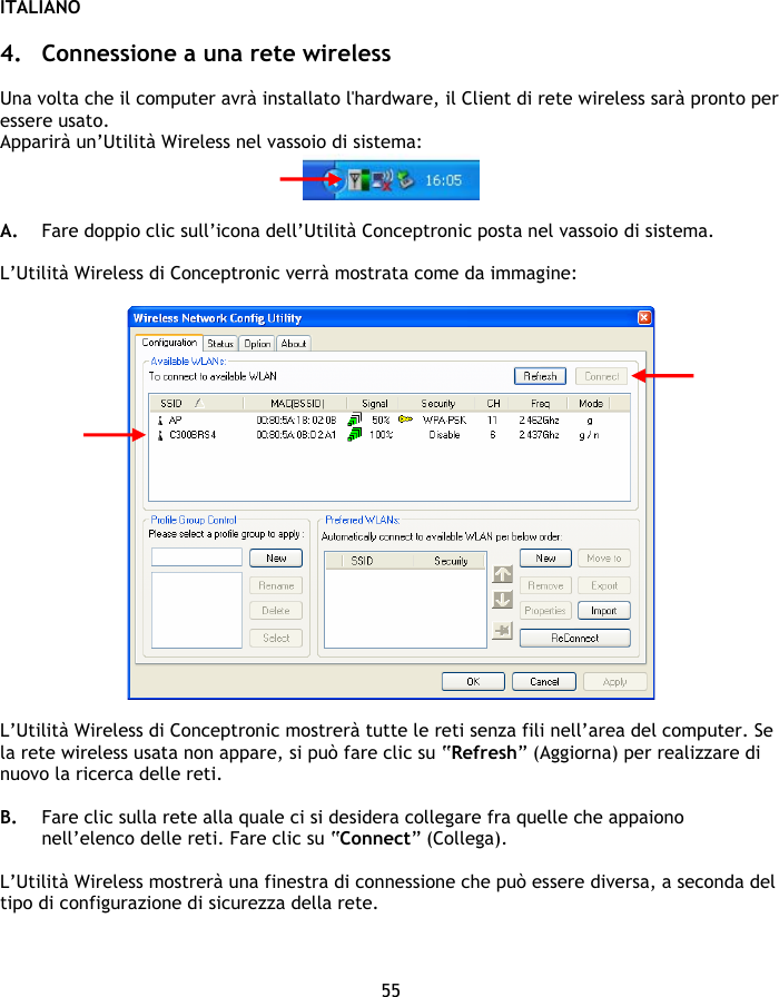 ITALIANO 55  4. Connessione a una rete wireless  Una volta che il computer avrà installato l&apos;hardware, il Client di rete wireless sarà pronto per essere usato. Apparirà un’Utilità Wireless nel vassoio di sistema:   A. Fare doppio clic sull’icona dell’Utilità Conceptronic posta nel vassoio di sistema.  L’Utilità Wireless di Conceptronic verrà mostrata come da immagine:    L’Utilità Wireless di Conceptronic mostrerà tutte le reti senza fili nell’area del computer. Se la rete wireless usata non appare, si può fare clic su “Refresh” (Aggiorna) per realizzare di nuovo la ricerca delle reti.  B. Fare clic sulla rete alla quale ci si desidera collegare fra quelle che appaiono nell’elenco delle reti. Fare clic su “Connect” (Collega).  L’Utilità Wireless mostrerà una finestra di connessione che può essere diversa, a seconda del tipo di configurazione di sicurezza della rete.  