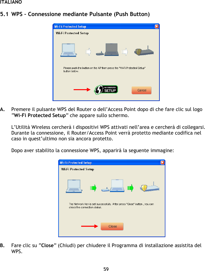 ITALIANO 59  5.1 WPS – Connessione mediante Pulsante (Push Button)    A. Premere il pulsante WPS del Router o dell’Access Point dopo di che fare clic sul logo “Wi-Fi Protected Setup” che appare sullo schermo.   L’Utilità Wireless cercherà i dispositivi WPS attivati nell’area e cercherà di collegarsi. Durante la connessione, il Router/Access Point verrà protetto mediante codifica nel caso in quest’ultimo non sia ancora protetto.  Dopo aver stabilito la connessione WPS, apparirà la seguente immagine:    B. Fare clic su “Close” (Chiudi) per chiudere il Programma di installazione assistita del WPS.   