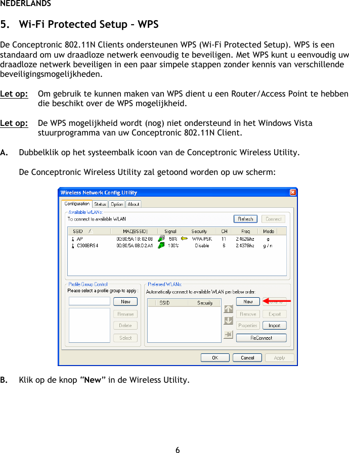 NEDERLANDS 6  5. Wi-Fi Protected Setup – WPS  De Conceptronic 802.11N Clients ondersteunen WPS (Wi-Fi Protected Setup). WPS is een standaard om uw draadloze netwerk eenvoudig te beveiligen. Met WPS kunt u eenvoudig uw draadloze netwerk beveiligen in een paar simpele stappen zonder kennis van verschillende beveiligingsmogelijkheden.  Let op:  Om gebruik te kunnen maken van WPS dient u een Router/Access Point te hebben die beschikt over de WPS mogelijkheid.  Let op:   De WPS mogelijkheid wordt (nog) niet ondersteund in het Windows Vista stuurprogramma van uw Conceptronic 802.11N Client.  A. Dubbelklik op het systeembalk icoon van de Conceptronic Wireless Utility.  De Conceptronic Wireless Utility zal getoond worden op uw scherm:    B. Klik op de knop “New” in de Wireless Utility. 