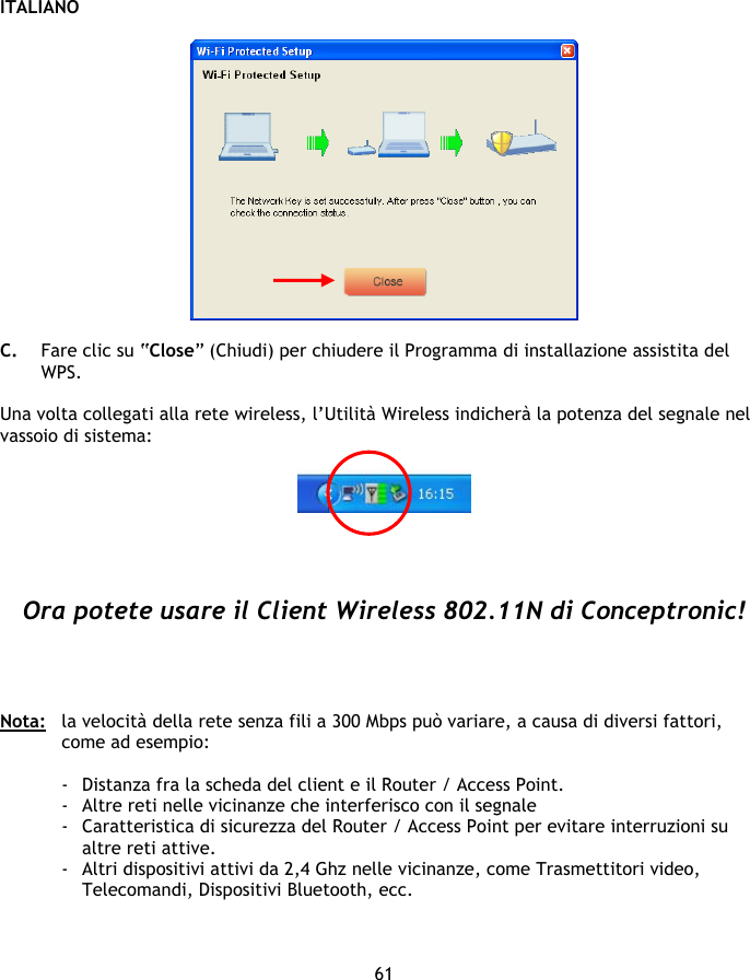 ITALIANO 61    C. Fare clic su “Close” (Chiudi) per chiudere il Programma di installazione assistita del WPS.  Una volta collegati alla rete wireless, l’Utilità Wireless indicherà la potenza del segnale nel vassoio di sistema:       Ora potete usare il Client Wireless 802.11N di Conceptronic!     Nota:   la velocità della rete senza fili a 300 Mbps può variare, a causa di diversi fattori, come ad esempio:  - Distanza fra la scheda del client e il Router / Access Point. - Altre reti nelle vicinanze che interferisco con il segnale - Caratteristica di sicurezza del Router / Access Point per evitare interruzioni su altre reti attive.   - Altri dispositivi attivi da 2,4 Ghz nelle vicinanze, come Trasmettitori video, Telecomandi, Dispositivi Bluetooth, ecc. 