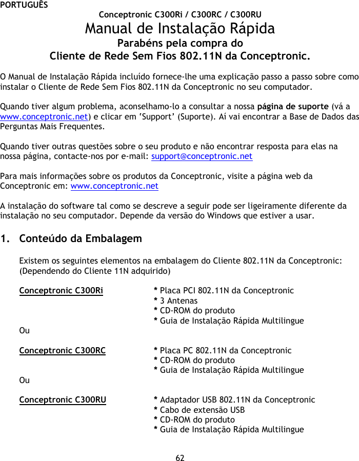 PORTUGUÊS 62 Conceptronic C300Ri / C300RC / C300RU Manual de Instalação Rápida Parabéns pela compra do Cliente de Rede Sem Fios 802.11N da Conceptronic.  O Manual de Instalação Rápida incluído fornece-lhe uma explicação passo a passo sobre como instalar o Cliente de Rede Sem Fios 802.11N da Conceptronic no seu computador.  Quando tiver algum problema, aconselhamo-lo a consultar a nossa página de suporte (vá a www.conceptronic.net) e clicar em ‘Support’ (Suporte). Aí vai encontrar a Base de Dados das Perguntas Mais Frequentes.  Quando tiver outras questões sobre o seu produto e não encontrar resposta para elas na nossa página, contacte-nos por e-mail: support@conceptronic.net  Para mais informações sobre os produtos da Conceptronic, visite a página web da Conceptronic em: www.conceptronic.net   A instalação do software tal como se descreve a seguir pode ser ligeiramente diferente da instalação no seu computador. Depende da versão do Windows que estiver a usar.  1. Conteúdo da Embalagem  Existem os seguintes elementos na embalagem do Cliente 802.11N da Conceptronic: (Dependendo do Cliente 11N adquirido)  Conceptronic C300Ri   * Placa PCI 802.11N da Conceptronic * 3 Antenas    * CD-ROM do produto * Guia de Instalação Rápida Multilingue Ou  Conceptronic C300RC   * Placa PC 802.11N da Conceptronic * CD-ROM do produto * Guia de Instalação Rápida Multilingue Ou  Conceptronic C300RU   * Adaptador USB 802.11N da Conceptronic * Cabo de extensão USB * CD-ROM do produto * Guia de Instalação Rápida Multilingue 